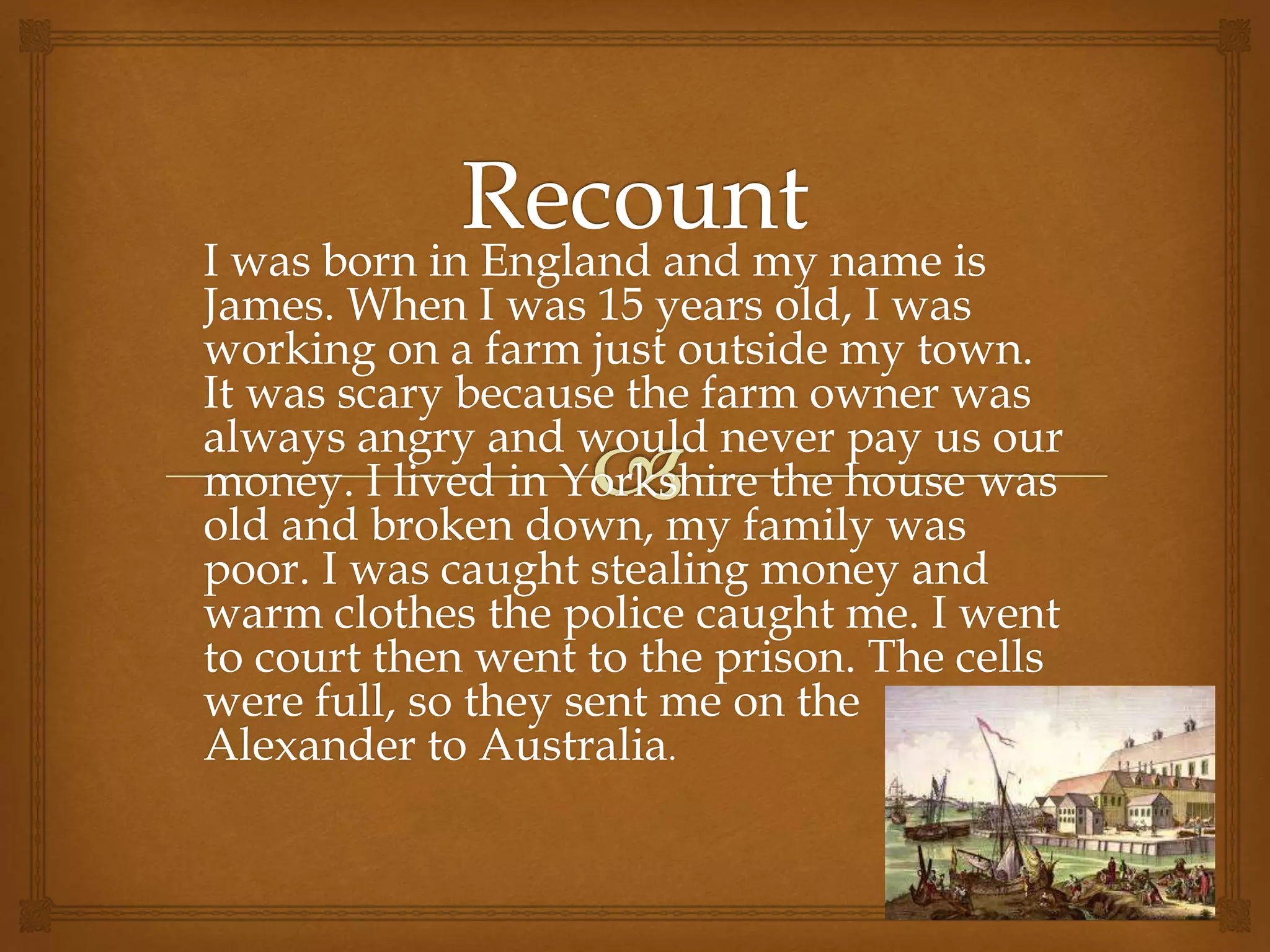 I was born in England and my name is
James. When I was 15 years old, I was
working on a farm just outside my town.
It was scary because the farm owner was
always angry and would never pay us our
money. I lived in Yorkshire the house was
old and broken down, my family was
poor. I was caught stealing money and
warm clothes the police caught me. I went
to court then went to the prison. The cells
were full, so they sent me on the
Alexander to Australia.
 