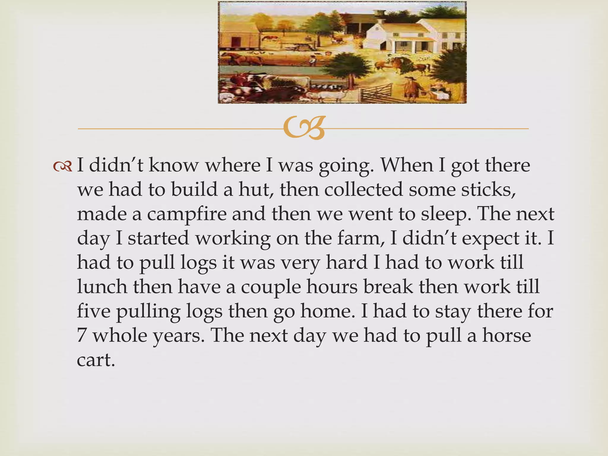 
Day 2
 I didn’t know where I was going. When I got there
we had to build a hut, then collected some sticks,
made a campfire and then we went to sleep. The next
day I started working on the farm, I didn’t expect it. I
had to pull logs it was very hard I had to work till
lunch then have a couple hours break then work till
five pulling logs then go home. I had to stay there for
7 whole years. The next day we had to pull a horse
cart.
 