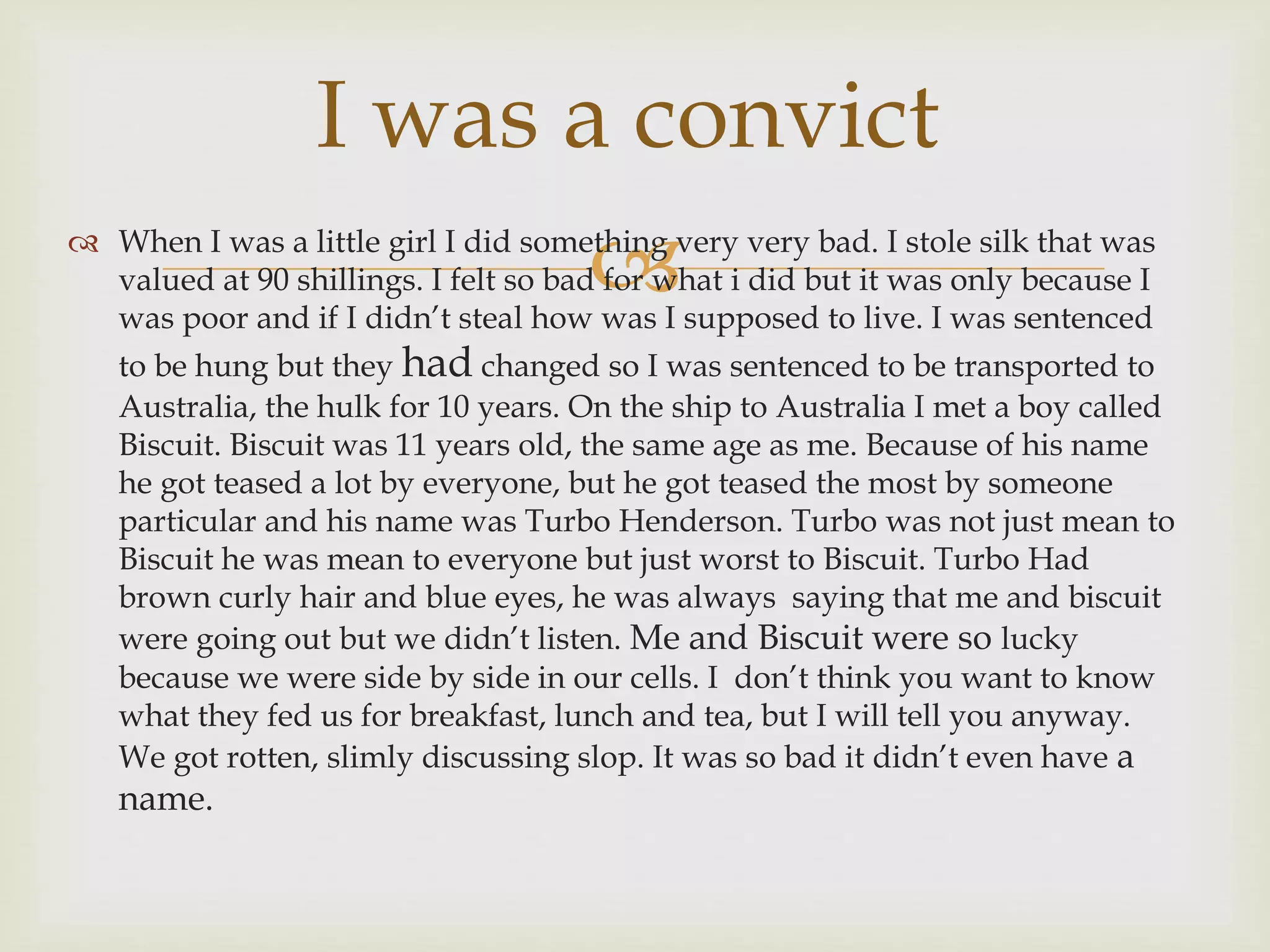 
I was a convict
 When I was a little girl I did something very very bad. I stole silk that was
valued at 90 shillings. I felt so bad for what i did but it was only because I
was poor and if I didn’t steal how was I supposed to live. I was sentenced
to be hung but they had changed so I was sentenced to be transported to
Australia, the hulk for 10 years. On the ship to Australia I met a boy called
Biscuit. Biscuit was 11 years old, the same age as me. Because of his name
he got teased a lot by everyone, but he got teased the most by someone
particular and his name was Turbo Henderson. Turbo was not just mean to
Biscuit he was mean to everyone but just worst to Biscuit. Turbo Had
brown curly hair and blue eyes, he was always saying that me and biscuit
were going out but we didn’t listen. Me and Biscuit were so lucky
because we were side by side in our cells. I don’t think you want to know
what they fed us for breakfast, lunch and tea, but I will tell you anyway.
We got rotten, slimly discussing slop. It was so bad it didn’t even have a
name.
 