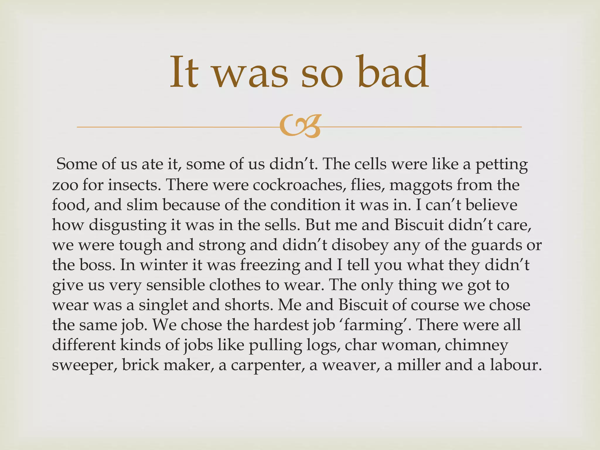
It was so bad
Some of us ate it, some of us didn’t. The cells were like a petting
zoo for insects. There were cockroaches, flies, maggots from the
food, and slim because of the condition it was in. I can’t believe
how disgusting it was in the sells. But me and Biscuit didn’t care,
we were tough and strong and didn’t disobey any of the guards or
the boss. In winter it was freezing and I tell you what they didn’t
give us very sensible clothes to wear. The only thing we got to
wear was a singlet and shorts. Me and Biscuit of course we chose
the same job. We chose the hardest job ‘farming’. There were all
different kinds of jobs like pulling logs, char woman, chimney
sweeper, brick maker, a carpenter, a weaver, a miller and a labour.
 
