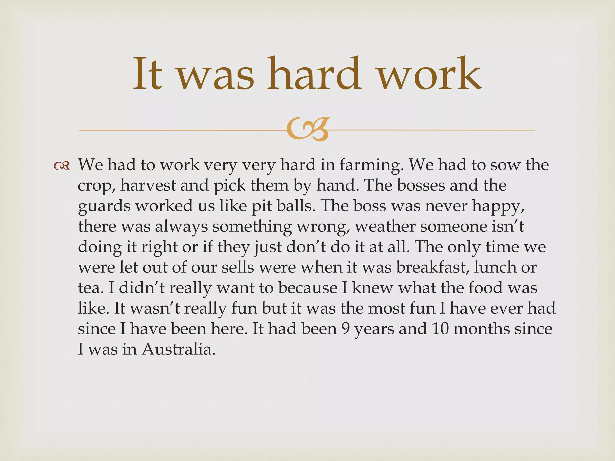 
It was hard work
 We had to work very very hard in farming. We had to sow the
crop, harvest and pick them by hand. The bosses and the
guards worked us like pit balls. The boss was never happy,
there was always something wrong, weather someone isn’t
doing it right or if they just don’t do it at all. The only time we
were let out of our sells were when it was breakfast, lunch or
tea. I didn’t really want to because I knew what the food was
like. It wasn’t really fun but it was the most fun I have ever had
since I have been here. It had been 9 years and 10 months since
I was in Australia.
 
