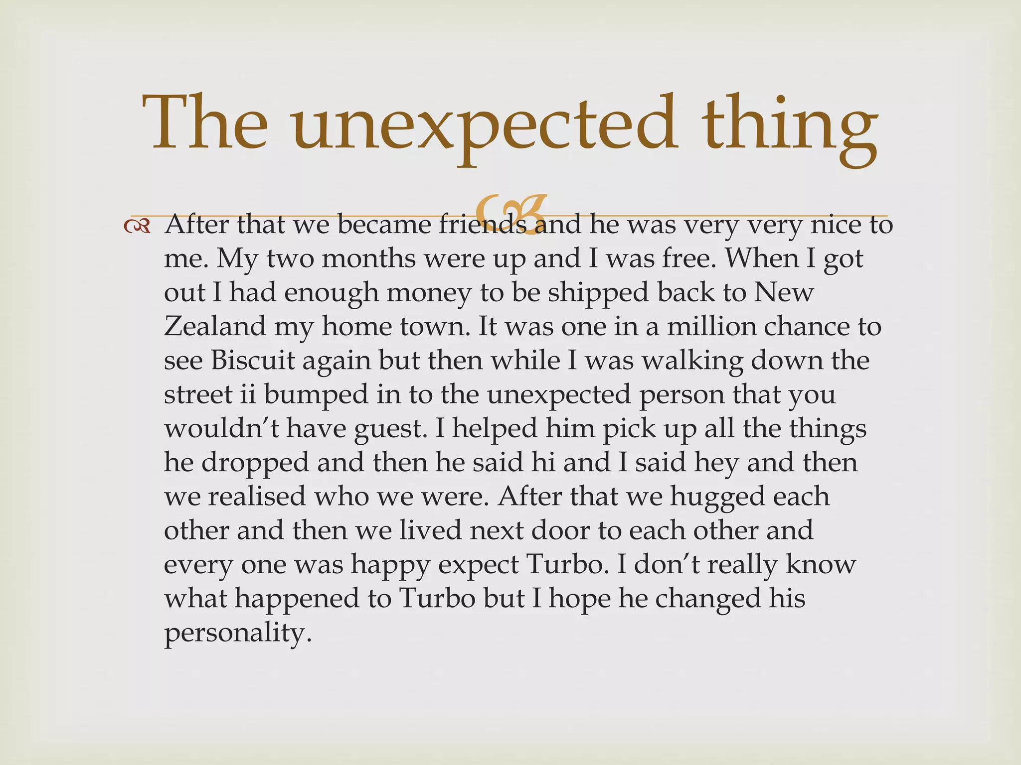 
The unexpected thing
 After that we became friends and he was very very nice to
me. My two months were up and I was free. When I got
out I had enough money to be shipped back to New
Zealand my home town. It was one in a million chance to
see Biscuit again but then while I was walking down the
street ii bumped in to the unexpected person that you
wouldn’t have guest. I helped him pick up all the things
he dropped and then he said hi and I said hey and then
we realised who we were. After that we hugged each
other and then we lived next door to each other and
every one was happy expect Turbo. I don’t really know
what happened to Turbo but I hope he changed his
personality.
 