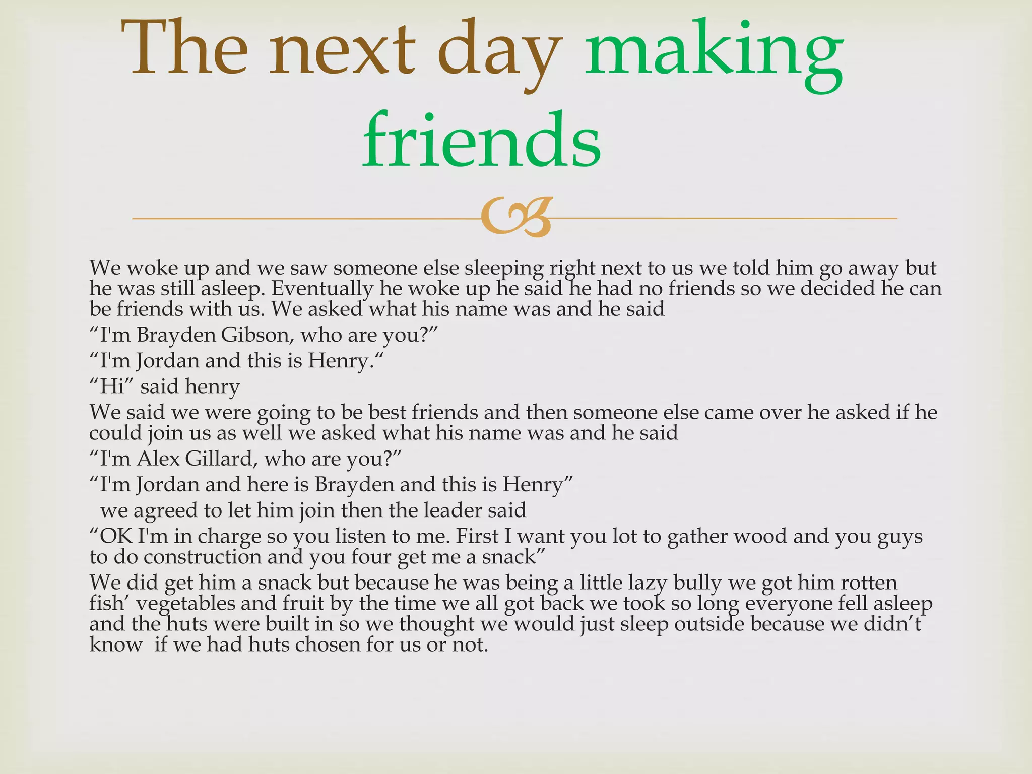
The next day making
friends
We woke up and we saw someone else sleeping right next to us we told him go away but
he was still asleep. Eventually he woke up he said he had no friends so we decided he can
be friends with us. We asked what his name was and he said
“I'm Brayden Gibson, who are you?”
“I'm Jordan and this is Henry.“
“Hi” said henry
We said we were going to be best friends and then someone else came over he asked if he
could join us as well we asked what his name was and he said
“I'm Alex Gillard, who are you?”
“I'm Jordan and here is Brayden and this is Henry”
we agreed to let him join then the leader said
“OK I'm in charge so you listen to me. First I want you lot to gather wood and you guys
to do construction and you four get me a snack”
We did get him a snack but because he was being a little lazy bully we got him rotten
fish’ vegetables and fruit by the time we all got back we took so long everyone fell asleep
and the huts were built in so we thought we would just sleep outside because we didn’t
know if we had huts chosen for us or not.
 