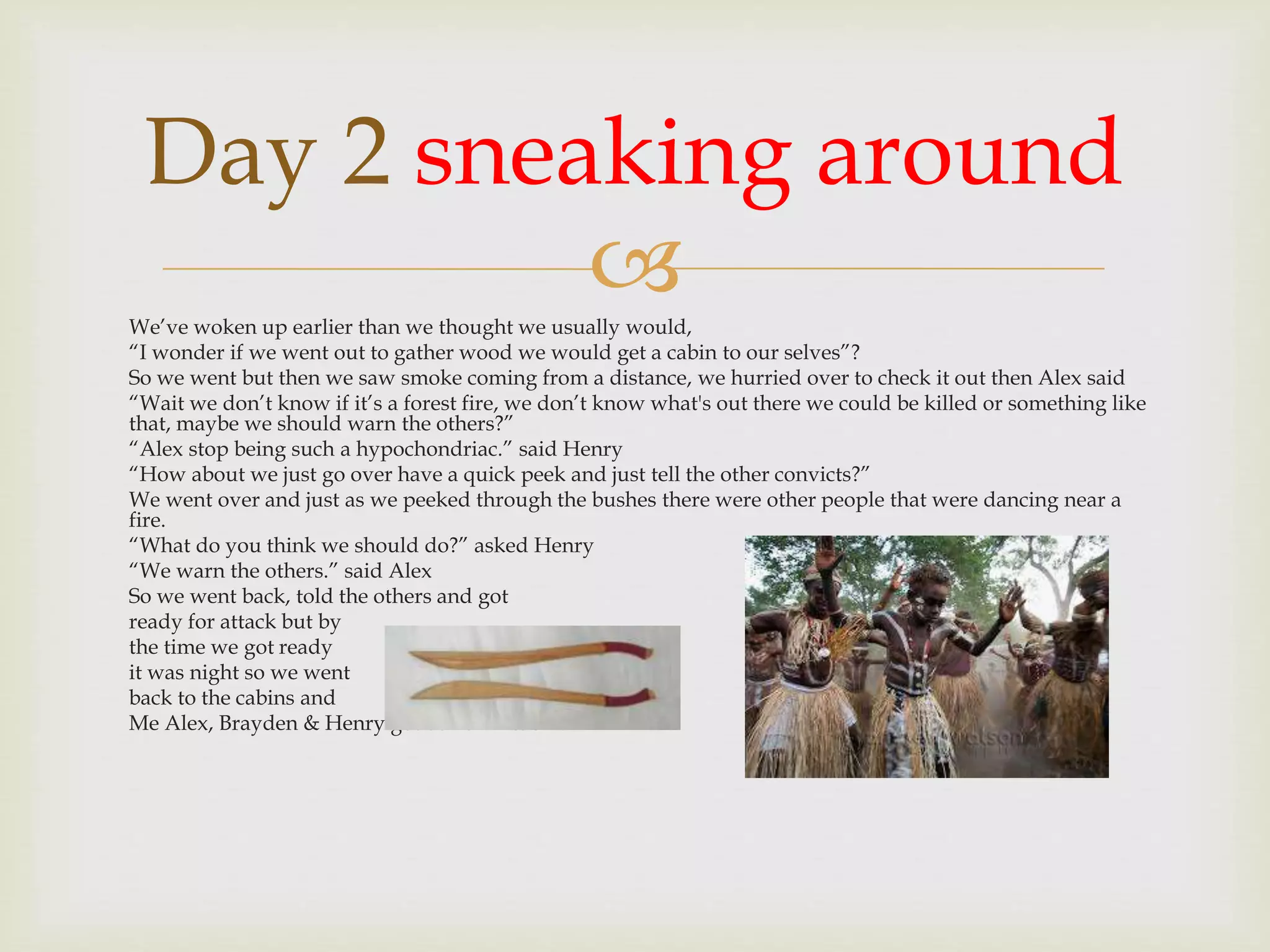 
Day 2 sneaking around
We’ve woken up earlier than we thought we usually would,
“I wonder if we went out to gather wood we would get a cabin to our selves”?
So we went but then we saw smoke coming from a distance, we hurried over to check it out then Alex said
“Wait we don’t know if it’s a forest fire, we don’t know what's out there we could be killed or something like
that, maybe we should warn the others?”
“Alex stop being such a hypochondriac.” said Henry
“How about we just go over have a quick peek and just tell the other convicts?”
We went over and just as we peeked through the bushes there were other people that were dancing near a
fire.
“What do you think we should do?” asked Henry
“We warn the others.” said Alex
So we went back, told the others and got
ready for attack but by
the time we got ready
it was night so we went
back to the cabins and
Me Alex, Brayden & Henry got our own cabin.
 