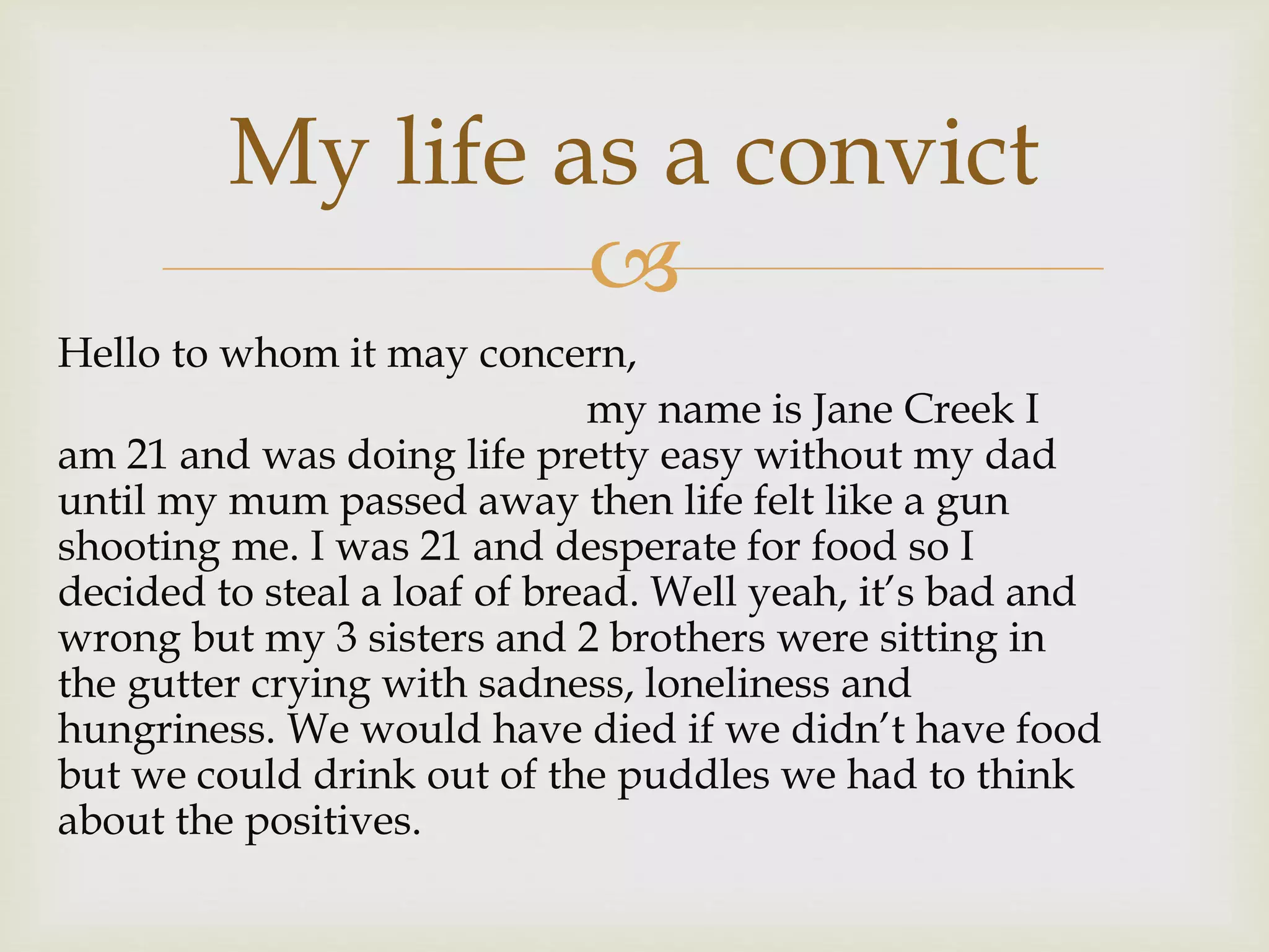 
Hello to whom it may concern,
my name is Jane Creek I
am 21 and was doing life pretty easy without my dad
until my mum passed away then life felt like a gun
shooting me. I was 21 and desperate for food so I
decided to steal a loaf of bread. Well yeah, it’s bad and
wrong but my 3 sisters and 2 brothers were sitting in
the gutter crying with sadness, loneliness and
hungriness. We would have died if we didn’t have food
but we could drink out of the puddles we had to think
about the positives.
My life as a convict
 