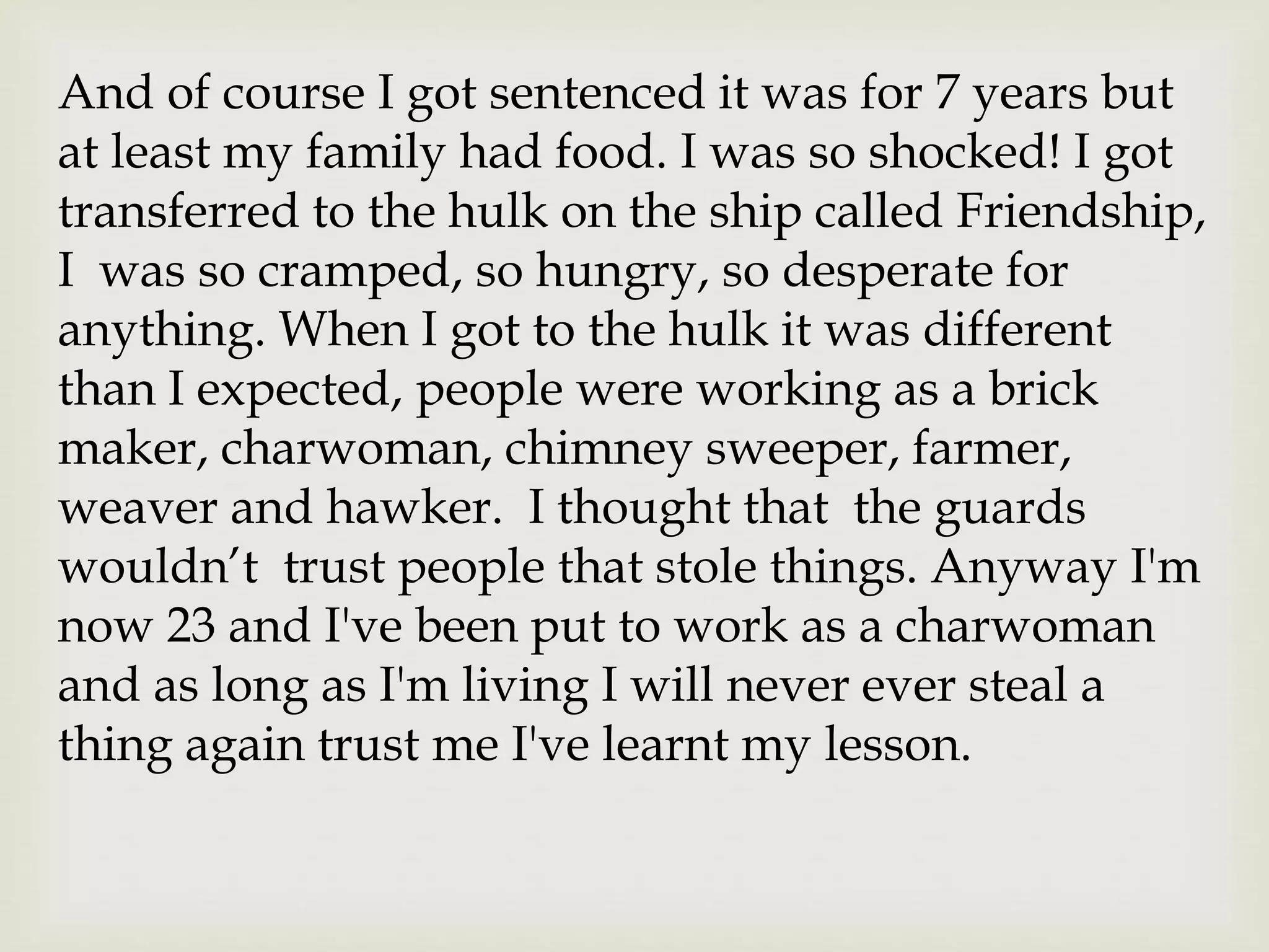 And of course I got sentenced it was for 7 years but
at least my family had food. I was so shocked! I got
transferred to the hulk on the ship called Friendship,
I was so cramped, so hungry, so desperate for
anything. When I got to the hulk it was different
than I expected, people were working as a brick
maker, charwoman, chimney sweeper, farmer,
weaver and hawker. I thought that the guards
wouldn’t trust people that stole things. Anyway I'm
now 23 and I've been put to work as a charwoman
and as long as I'm living I will never ever steal a
thing again trust me I've learnt my lesson.
 