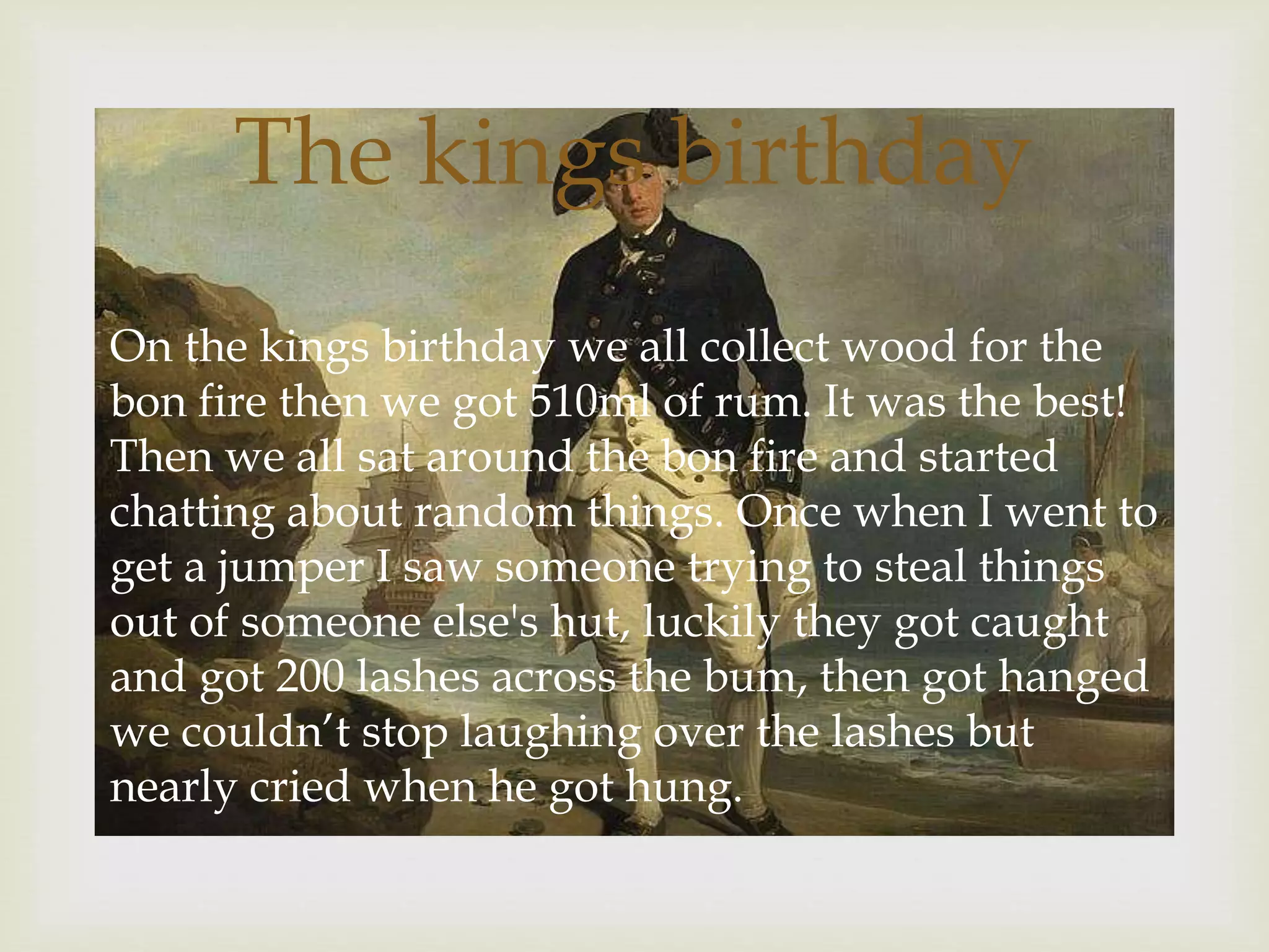 
On the kings birthday we all collect wood for the
bon fire then we got 510ml of rum. It was the best!
Then we all sat around the bon fire and started
chatting about random things. Once when I went to
get a jumper I saw someone trying to steal things
out of someone else's hut, luckily they got caught
and got 200 lashes across the bum, then got hanged
we couldn’t stop laughing over the lashes but
nearly cried when he got hung.
The kings birthday
 