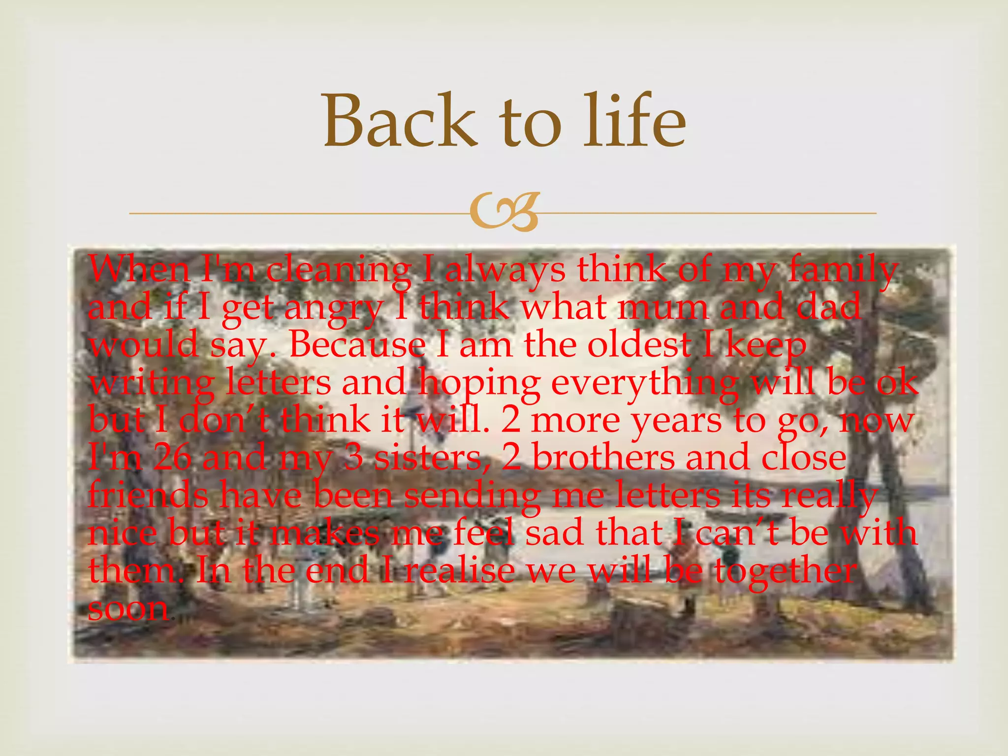 
When I'm cleaning I always think of my family
and if I get angry I think what mum and dad
would say. Because I am the oldest I keep
writing letters and hoping everything will be ok
but I don’t think it will. 2 more years to go, now
I'm 26 and my 3 sisters, 2 brothers and close
friends have been sending me letters its really
nice but it makes me feel sad that I can’t be with
them. In the end I realise we will be together
soon.
Back to life
 