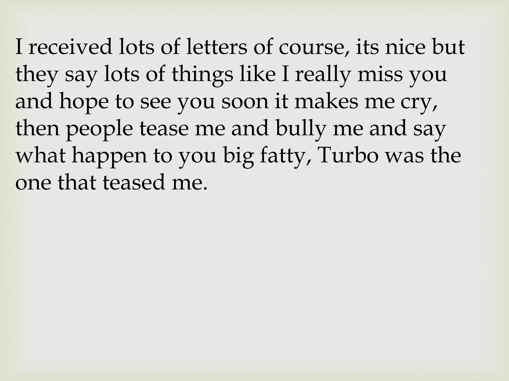 I received lots of letters of course, its nice but
they say lots of things like I really miss you
and hope to see you soon it makes me cry,
then people tease me and bully me and say
what happen to you big fatty, Turbo was the
one that teased me.
 