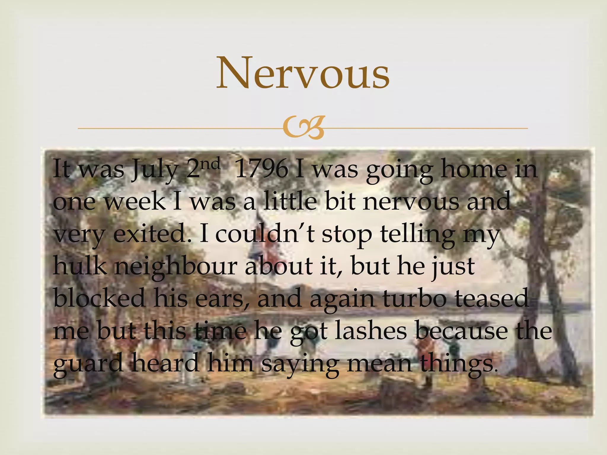 
It was July 2nd 1796 I was going home in
one week I was a little bit nervous and
very exited. I couldn’t stop telling my
hulk neighbour about it, but he just
blocked his ears, and again turbo teased
me but this time he got lashes because the
guard heard him saying mean things.
Nervous
 