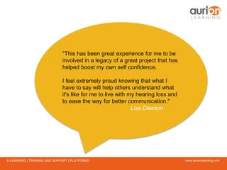 www.aurionlearning.comE-LEARNING | TRAINING AND SUPPORT | PLATFORMS
"This has been great experience for me to be
involved in a legacy of a great project that has
helped boost my own self confidence.
I feel extremely proud knowing that what I
have to say will help others understand what
it's like for me to live with my hearing loss and
to ease the way for better communication."
Lisa Dawson
 