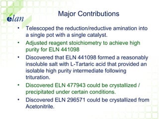Major Contributions
•   Telescoped the reduction/reductive amination into
    a single pot with a single catalyst.
•   Adjusted reagent stoichiometry to achieve high
    purity for ELN 441098
•   Discovered that ELN 441098 formed a reasonably
    insoluble salt with L-Tartaric acid that provided an
    isolable high purity intermediate following
    trituration.
•   Discovered ELN 477943 could be crystallized /
    precipitated under certain conditions.
•   Discovered ELN 296571 could be crystallized from
    Acetonitrile.
 