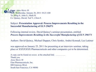 From: Anna Marie M.
Sent: Wednesday, January 26, 2011 10:23 AM
To: Hing S.; John S.; Mark H.
Cc: Quincy, David; Ted Y.; Chris F.

Subject: Presentation Approval: Process Improvements Resulting in the
Successful Manufacturing of ELN 296571

Following internal review, David Quincy's seminar presentation, entitled:
Process Improvements Resulting in the Successful Manufacturing of ELN 296571

Authors: David Quincy, Michael Dappen, Chris Semko, Andrei Konradi, Lee Latimer

was approved on January 25, 2011 for presenting at an interview seminar, taking
place at XXXXXXX Pharmaceuticals and other companies yet to be determined.

A copy can be found on xxxxx at the attached link: …………..
Thank you.
Anna Marie M.
Elan Pharmaceuticals, Inc.
800 Gateway Blvd,
South San Francisco, CA 94080
 