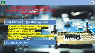 Classification of Embedded
Systems based on Complexity and
Performance
Small Scale Embedded Systems
• Simple in application needs, performance
requirements are not time critical
• Built on low cost 8 or 16 bit
microprocessors/microcontrollers
• May or may not contain an operating system for
its functioning
Eg: Electronic Toy
 