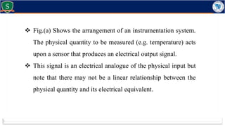  Fig.(a) Shows the arrangement of an instrumentation system.
The physical quantity to be measured (e.g. temperature) acts
upon a sensor that produces an electrical output signal.
 This signal is an electrical analogue of the physical input but
note that there may not be a linear relationship between the
physical quantity and its electrical equivalent.
 