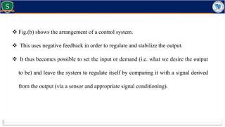  Fig.(b) shows the arrangement of a control system.
 This uses negative feedback in order to regulate and stabilize the output.
 It thus becomes possible to set the input or demand (i.e. what we desire the output
to be) and leave the system to regulate itself by comparing it with a signal derived
from the output (via a sensor and appropriate signal conditioning).
 