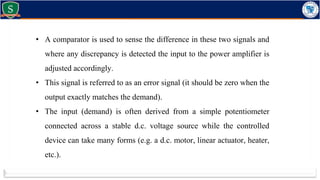 • A comparator is used to sense the difference in these two signals and
where any discrepancy is detected the input to the power amplifier is
adjusted accordingly.
• This signal is referred to as an error signal (it should be zero when the
output exactly matches the demand).
• The input (demand) is often derived from a simple potentiometer
connected across a stable d.c. voltage source while the controlled
device can take many forms (e.g. a d.c. motor, linear actuator, heater,
etc.).
 