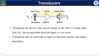 Transducers
• Transducers are devices that convert energy in the form of sound, light,
heat, etc., into an equivalent electrical signal, or vice versa
• Transducers may be used both as inputs to electronic circuits and outputs
from them
 