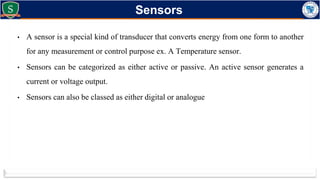 • A sensor is a special kind of transducer that converts energy from one form to another
for any measurement or control purpose ex. A Temperature sensor.
• Sensors can be categorized as either active or passive. An active sensor generates a
current or voltage output.
• Sensors can also be classed as either digital or analogue
Sensors
 