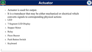 • Actuator is used for output.
• It is a transducer that may be either mechanical or electrical which
converts signals to corresponding physical actions
1. LED
2. 7-Segment LED Display
3. Stepper Motor
4. Relay
5. Piezo Buzzer
6. Push Button Switch
7. Keyboard
Actuator
 