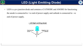 • LED is a p-n junction diode and contains a CATHODE and ANODE for functioning
the anode is connected to +ve end of power supply and cathode is connected to –ve
end of power supply.
LED (Light Emitting Diode)
 