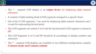 • The 7 – segment LED display is an output device for displaying alpha numeric
characters
• It contains 8 light-emitting diode (LED) segments arranged in a special l form.
• Out of the 8 LED segments, 7 are used for displaying alpha numeric characters and 1
is used for representing decimal point.
• The LED segments are named A to G and the decimal point LED segment is named as
DP
• The LED Segments A to G and DP should be lit accordingly to display numbers and
characters
• The 7 – segment LED displays are available in two different configurations, namely;
Common anode and Common cathode
 