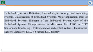 Embedded Systems – Definition, Embedded systems vs general computing
systems, Classification of Embedded Systems, Major application areas of
Embedded Systems, Elements of an Embedded System, Core of the
Embedded System, Microprocessor vs Microcontroller, RISC vs CISC
Sensors and Interfacing – Instrumentation and control systems, Transducers,
Sensors, Actuators, LED, 7-Segment LED Display.
 