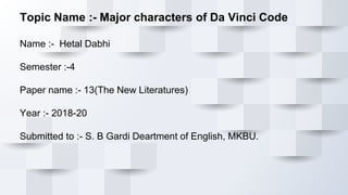 Topic Name :- Major characters of Da Vinci Code
Name :- Hetal Dabhi
Semester :-4
Paper name :- 13(The New Literatures)
Year :- 2018-20
Submitted to :- S. B Gardi Deartment of English, MKBU.
 