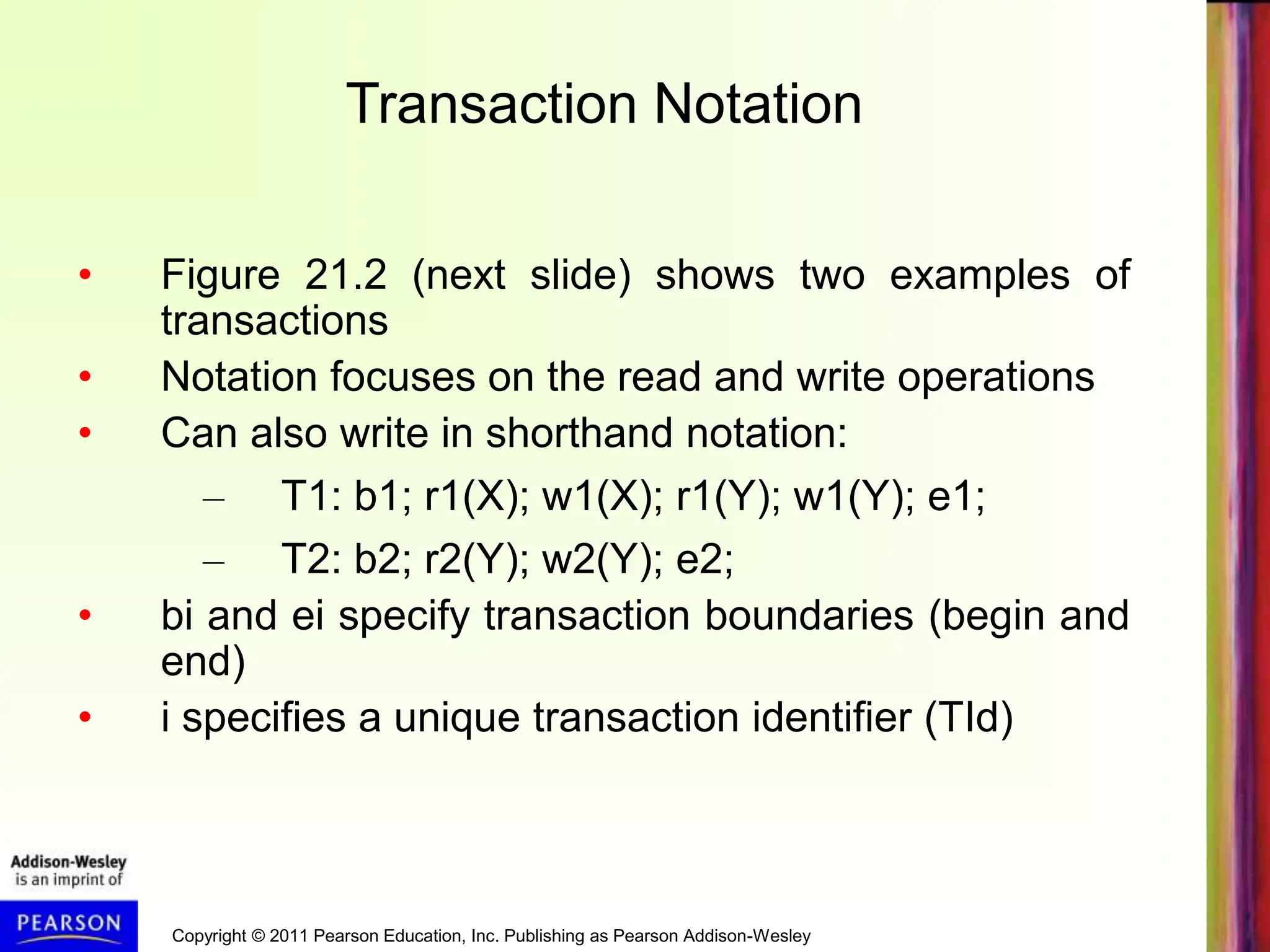 Copyright © 2011 Pearson Education, Inc. Publishing as Pearson Addison-Wesley
• Figure 21.2 (next slide) shows two examples of
transactions
• Notation focuses on the read and write operations
• Can also write in shorthand notation:
– T1: b1; r1(X); w1(X); r1(Y); w1(Y); e1;
– T2: b2; r2(Y); w2(Y); e2;
• bi and ei specify transaction boundaries (begin and
end)
• i specifies a unique transaction identifier (TId)
Transaction Notation
 