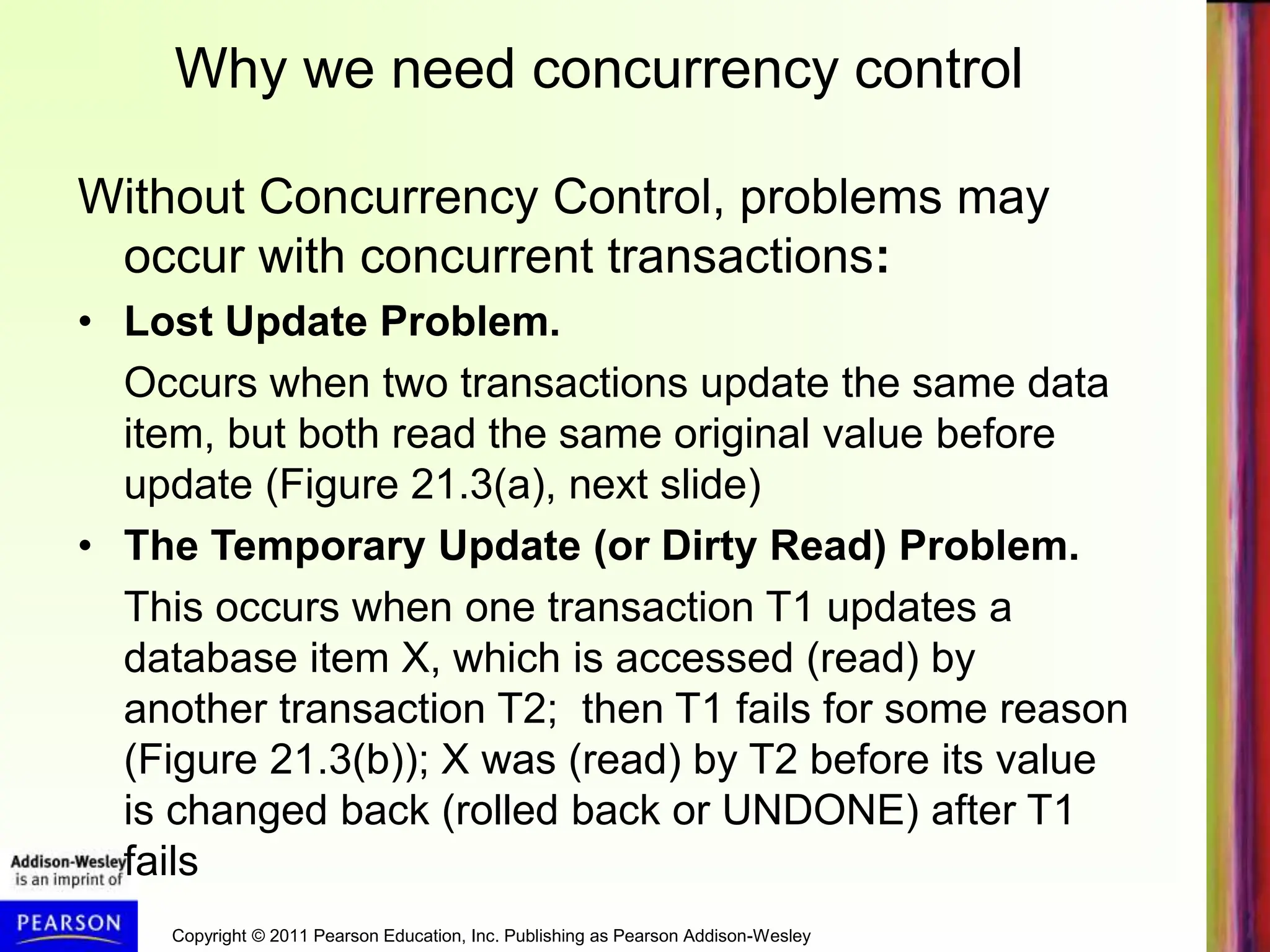 Copyright © 2011 Pearson Education, Inc. Publishing as Pearson Addison-Wesley
Without Concurrency Control, problems may
occur with concurrent transactions:
• Lost Update Problem.
Occurs when two transactions update the same data
item, but both read the same original value before
update (Figure 21.3(a), next slide)
• The Temporary Update (or Dirty Read) Problem.
This occurs when one transaction T1 updates a
database item X, which is accessed (read) by
another transaction T2; then T1 fails for some reason
(Figure 21.3(b)); X was (read) by T2 before its value
is changed back (rolled back or UNDONE) after T1
fails
Why we need concurrency control
 