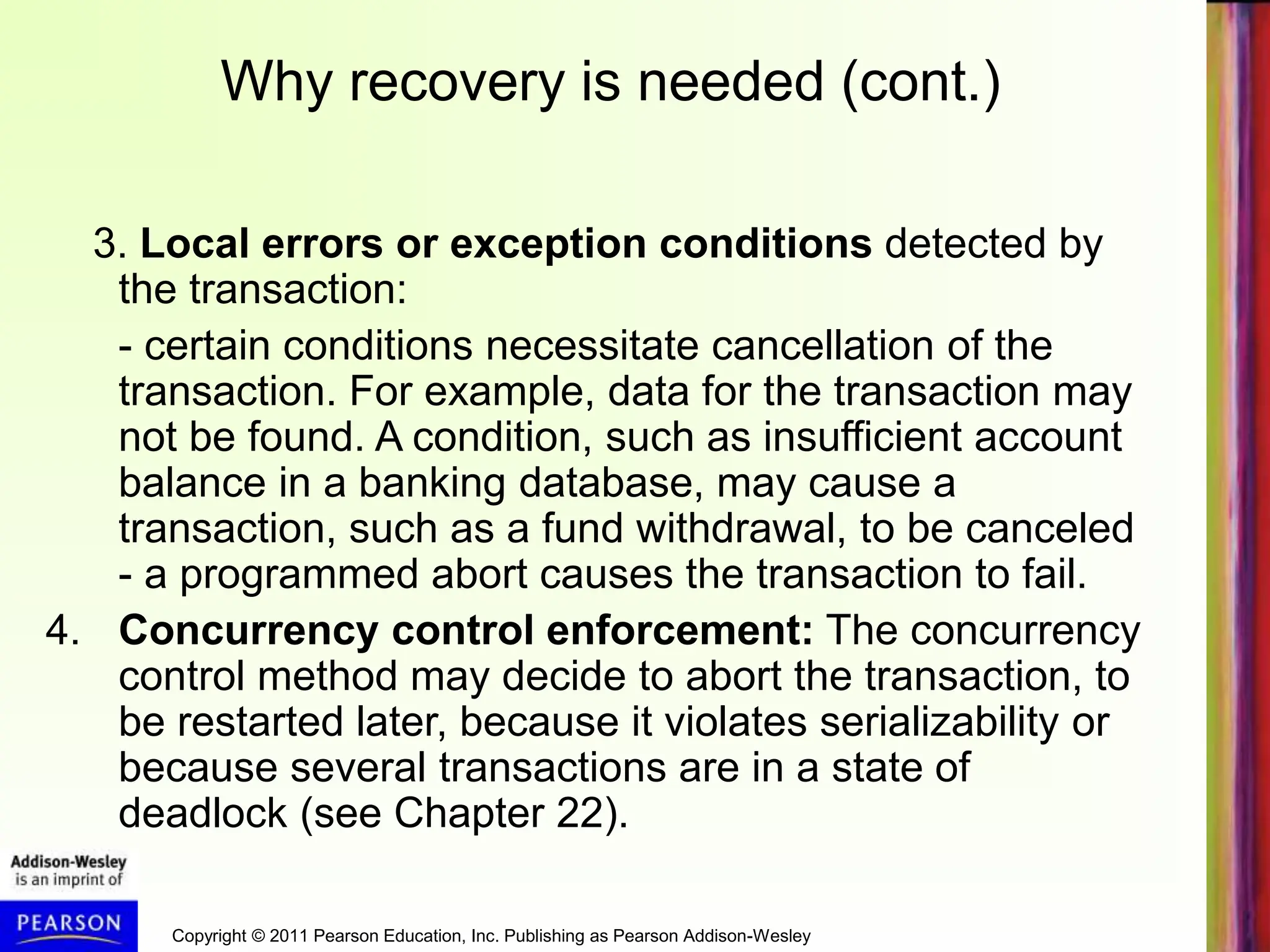 Copyright © 2011 Pearson Education, Inc. Publishing as Pearson Addison-Wesley
3. Local errors or exception conditions detected by
the transaction:
- certain conditions necessitate cancellation of the
transaction. For example, data for the transaction may
not be found. A condition, such as insufficient account
balance in a banking database, may cause a
transaction, such as a fund withdrawal, to be canceled
- a programmed abort causes the transaction to fail.
4. Concurrency control enforcement: The concurrency
control method may decide to abort the transaction, to
be restarted later, because it violates serializability or
because several transactions are in a state of
deadlock (see Chapter 22).
Why recovery is needed (cont.)
 