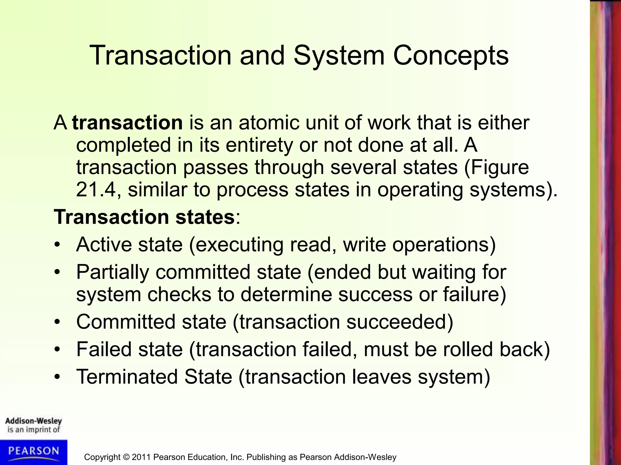 Copyright © 2011 Pearson Education, Inc. Publishing as Pearson Addison-Wesley
Transaction and System Concepts
A transaction is an atomic unit of work that is either
completed in its entirety or not done at all. A
transaction passes through several states (Figure
21.4, similar to process states in operating systems).
Transaction states:
• Active state (executing read, write operations)
• Partially committed state (ended but waiting for
system checks to determine success or failure)
• Committed state (transaction succeeded)
• Failed state (transaction failed, must be rolled back)
• Terminated State (transaction leaves system)
 