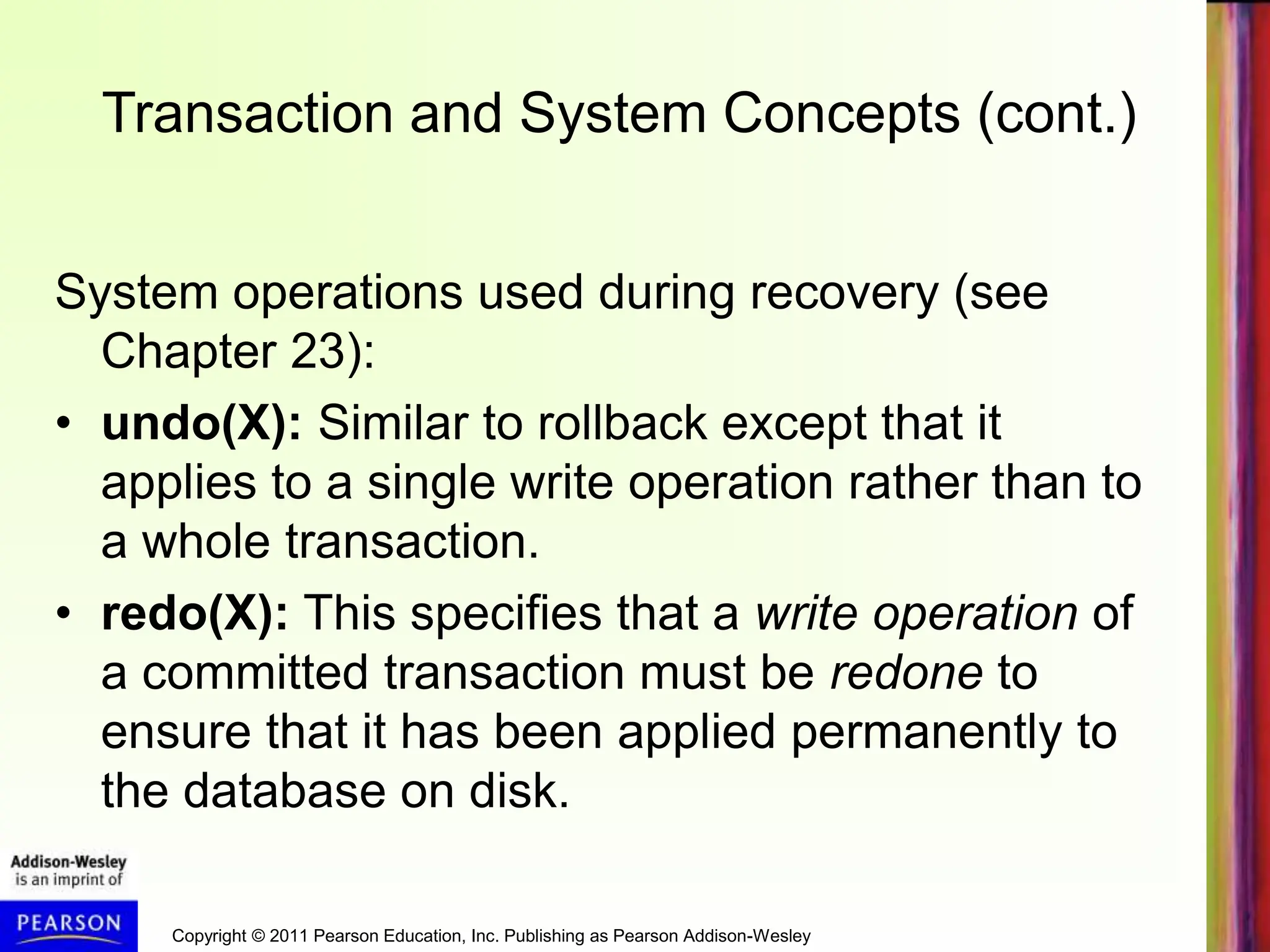 Copyright © 2011 Pearson Education, Inc. Publishing as Pearson Addison-Wesley
Transaction and System Concepts (cont.)
System operations used during recovery (see
Chapter 23):
• undo(X): Similar to rollback except that it
applies to a single write operation rather than to
a whole transaction.
• redo(X): This specifies that a write operation of
a committed transaction must be redone to
ensure that it has been applied permanently to
the database on disk.
 
