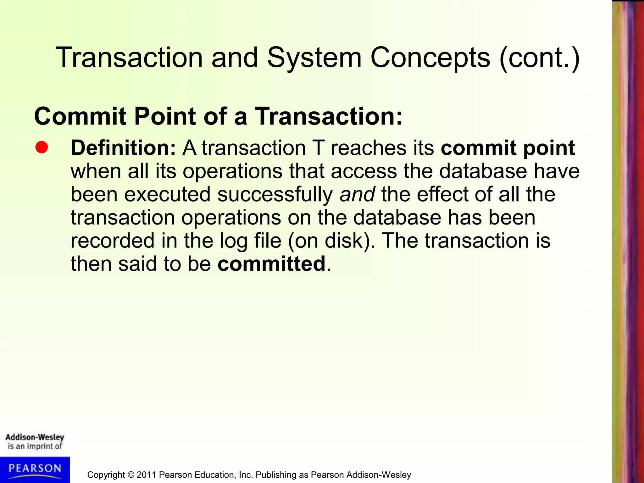 Copyright © 2011 Pearson Education, Inc. Publishing as Pearson Addison-Wesley
Transaction and System Concepts (cont.)
Commit Point of a Transaction:
 Definition: A transaction T reaches its commit point
when all its operations that access the database have
been executed successfully and the effect of all the
transaction operations on the database has been
recorded in the log file (on disk). The transaction is
then said to be committed.
 