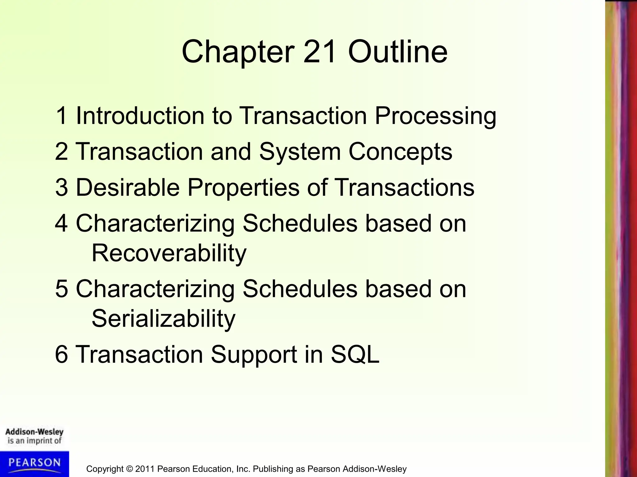 Copyright © 2011 Pearson Education, Inc. Publishing as Pearson Addison-Wesley
Chapter 21 Outline
1 Introduction to Transaction Processing
2 Transaction and System Concepts
3 Desirable Properties of Transactions
4 Characterizing Schedules based on
Recoverability
5 Characterizing Schedules based on
Serializability
6 Transaction Support in SQL
 