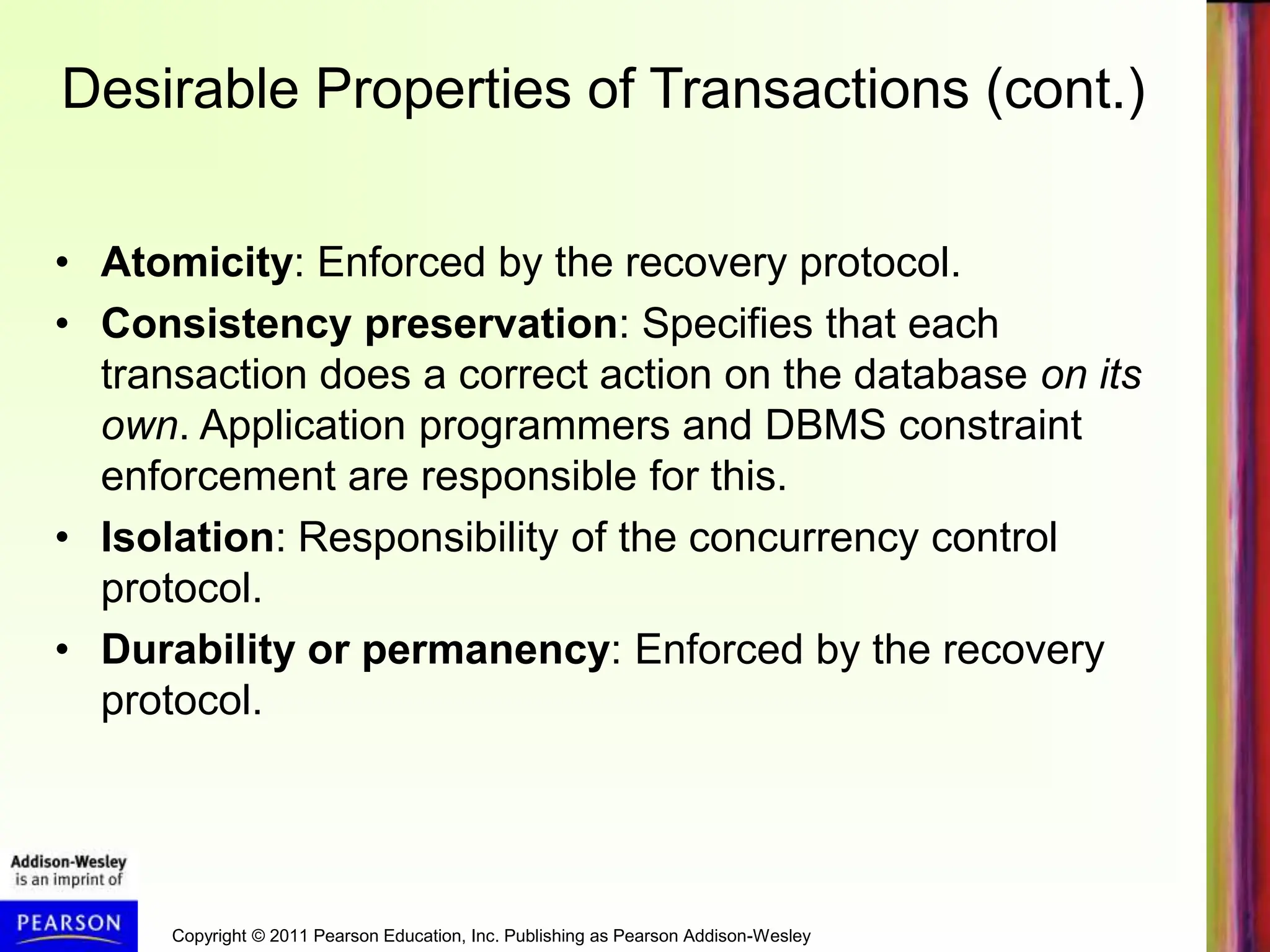 Copyright © 2011 Pearson Education, Inc. Publishing as Pearson Addison-Wesley
Desirable Properties of Transactions (cont.)
• Atomicity: Enforced by the recovery protocol.
• Consistency preservation: Specifies that each
transaction does a correct action on the database on its
own. Application programmers and DBMS constraint
enforcement are responsible for this.
• Isolation: Responsibility of the concurrency control
protocol.
• Durability or permanency: Enforced by the recovery
protocol.
 