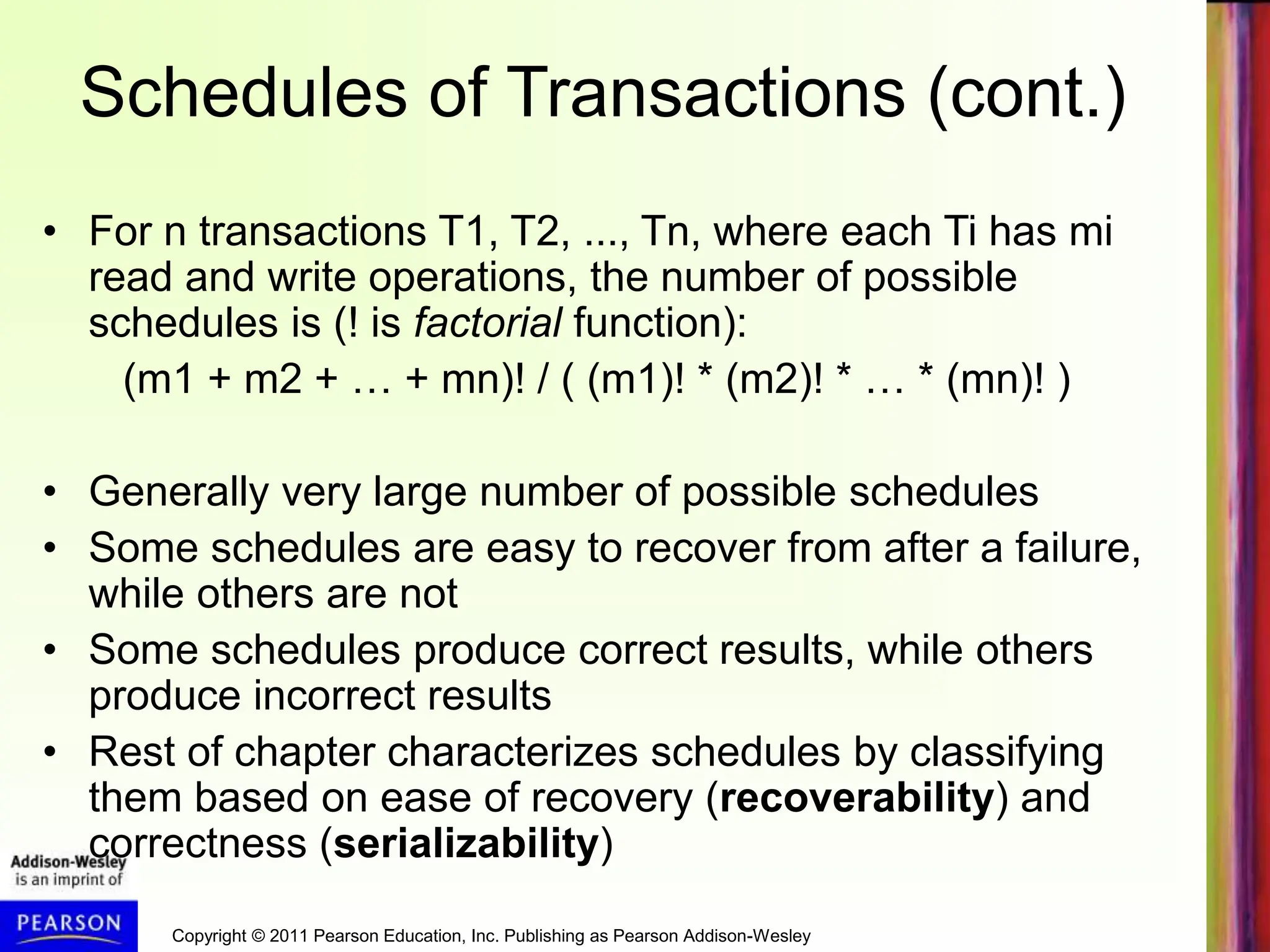 Copyright © 2011 Pearson Education, Inc. Publishing as Pearson Addison-Wesley
Schedules of Transactions (cont.)
• For n transactions T1, T2, ..., Tn, where each Ti has mi
read and write operations, the number of possible
schedules is (! is factorial function):
(m1 + m2 + … + mn)! / ( (m1)! * (m2)! * … * (mn)! )
• Generally very large number of possible schedules
• Some schedules are easy to recover from after a failure,
while others are not
• Some schedules produce correct results, while others
produce incorrect results
• Rest of chapter characterizes schedules by classifying
them based on ease of recovery (recoverability) and
correctness (serializability)
 