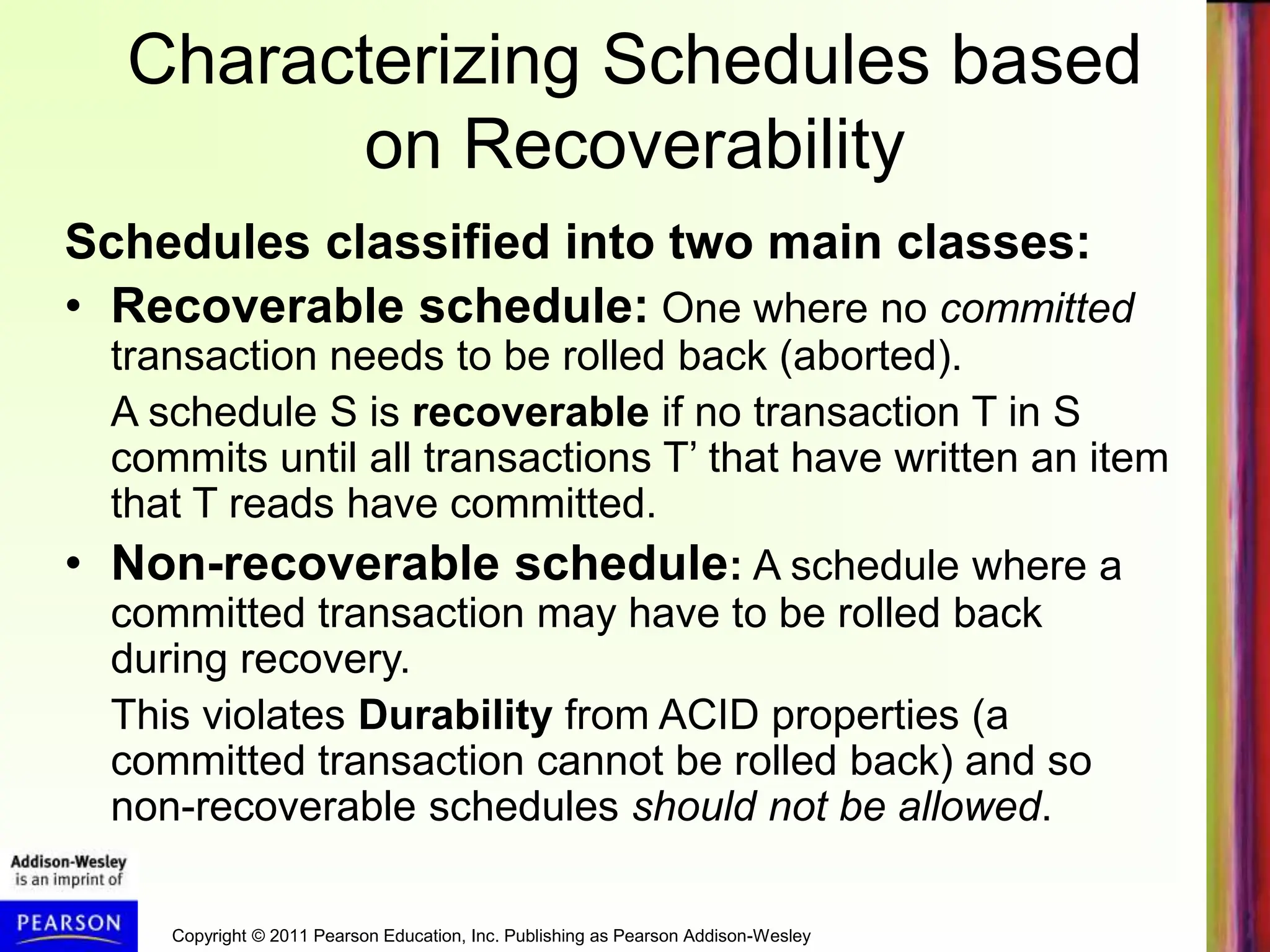 Copyright © 2011 Pearson Education, Inc. Publishing as Pearson Addison-Wesley
Characterizing Schedules based
on Recoverability
Schedules classified into two main classes:
• Recoverable schedule: One where no committed
transaction needs to be rolled back (aborted).
A schedule S is recoverable if no transaction T in S
commits until all transactions T’ that have written an item
that T reads have committed.
• Non-recoverable schedule: A schedule where a
committed transaction may have to be rolled back
during recovery.
This violates Durability from ACID properties (a
committed transaction cannot be rolled back) and so
non-recoverable schedules should not be allowed.
 