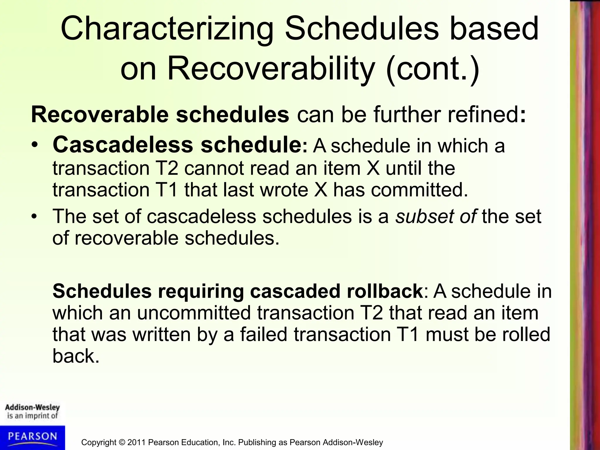 Copyright © 2011 Pearson Education, Inc. Publishing as Pearson Addison-Wesley
Characterizing Schedules based
on Recoverability (cont.)
Recoverable schedules can be further refined:
• Cascadeless schedule: A schedule in which a
transaction T2 cannot read an item X until the
transaction T1 that last wrote X has committed.
• The set of cascadeless schedules is a subset of the set
of recoverable schedules.
Schedules requiring cascaded rollback: A schedule in
which an uncommitted transaction T2 that read an item
that was written by a failed transaction T1 must be rolled
back.
 