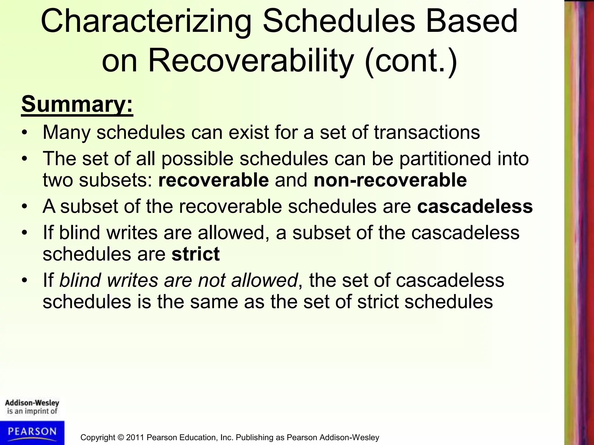 Copyright © 2011 Pearson Education, Inc. Publishing as Pearson Addison-Wesley
Characterizing Schedules Based
on Recoverability (cont.)
Summary:
• Many schedules can exist for a set of transactions
• The set of all possible schedules can be partitioned into
two subsets: recoverable and non-recoverable
• A subset of the recoverable schedules are cascadeless
• If blind writes are allowed, a subset of the cascadeless
schedules are strict
• If blind writes are not allowed, the set of cascadeless
schedules is the same as the set of strict schedules
 
