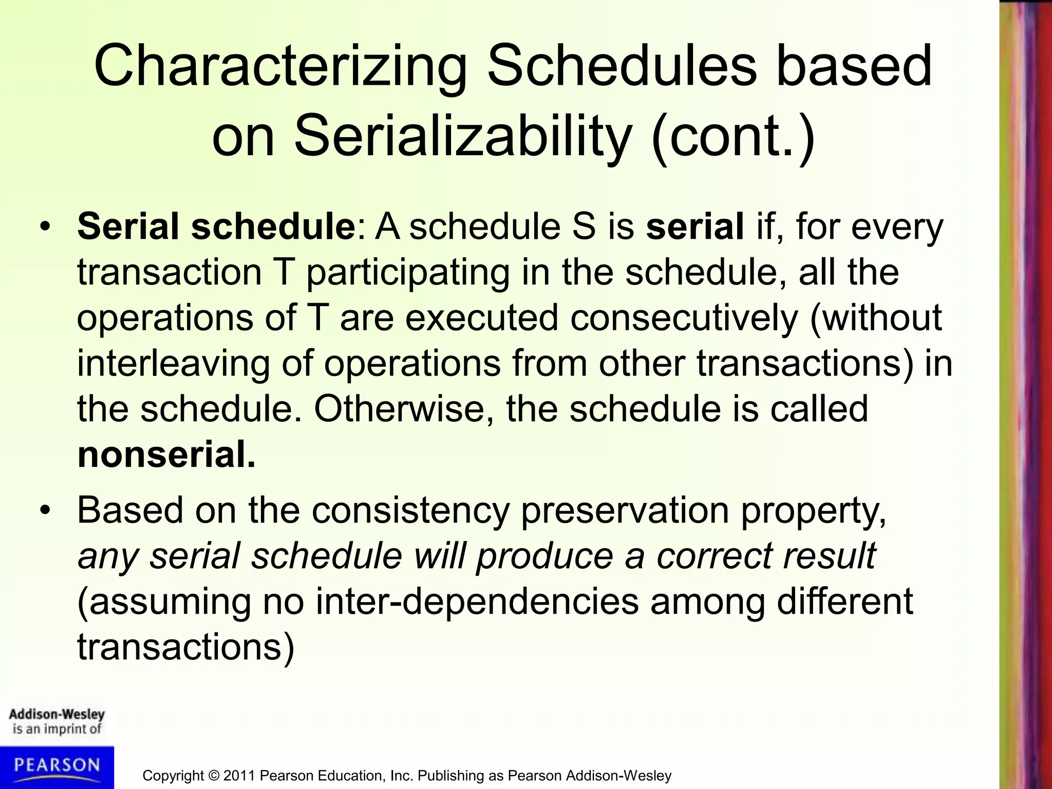 Copyright © 2011 Pearson Education, Inc. Publishing as Pearson Addison-Wesley
Characterizing Schedules based
on Serializability (cont.)
• Serial schedule: A schedule S is serial if, for every
transaction T participating in the schedule, all the
operations of T are executed consecutively (without
interleaving of operations from other transactions) in
the schedule. Otherwise, the schedule is called
nonserial.
• Based on the consistency preservation property,
any serial schedule will produce a correct result
(assuming no inter-dependencies among different
transactions)
 