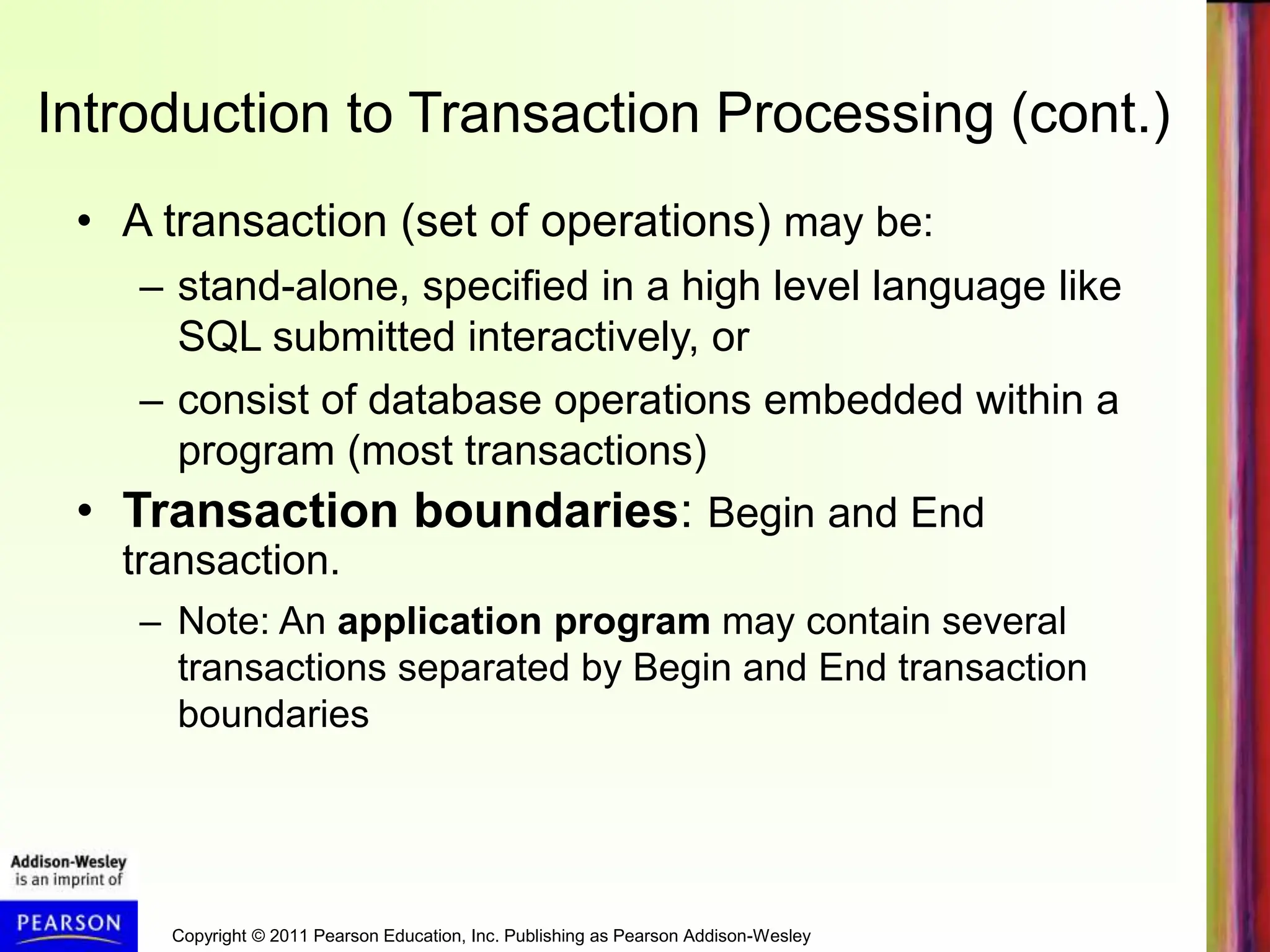 Copyright © 2011 Pearson Education, Inc. Publishing as Pearson Addison-Wesley
Introduction to Transaction Processing (cont.)
• A transaction (set of operations) may be:
– stand-alone, specified in a high level language like
SQL submitted interactively, or
– consist of database operations embedded within a
program (most transactions)
• Transaction boundaries: Begin and End
transaction.
– Note: An application program may contain several
transactions separated by Begin and End transaction
boundaries
 