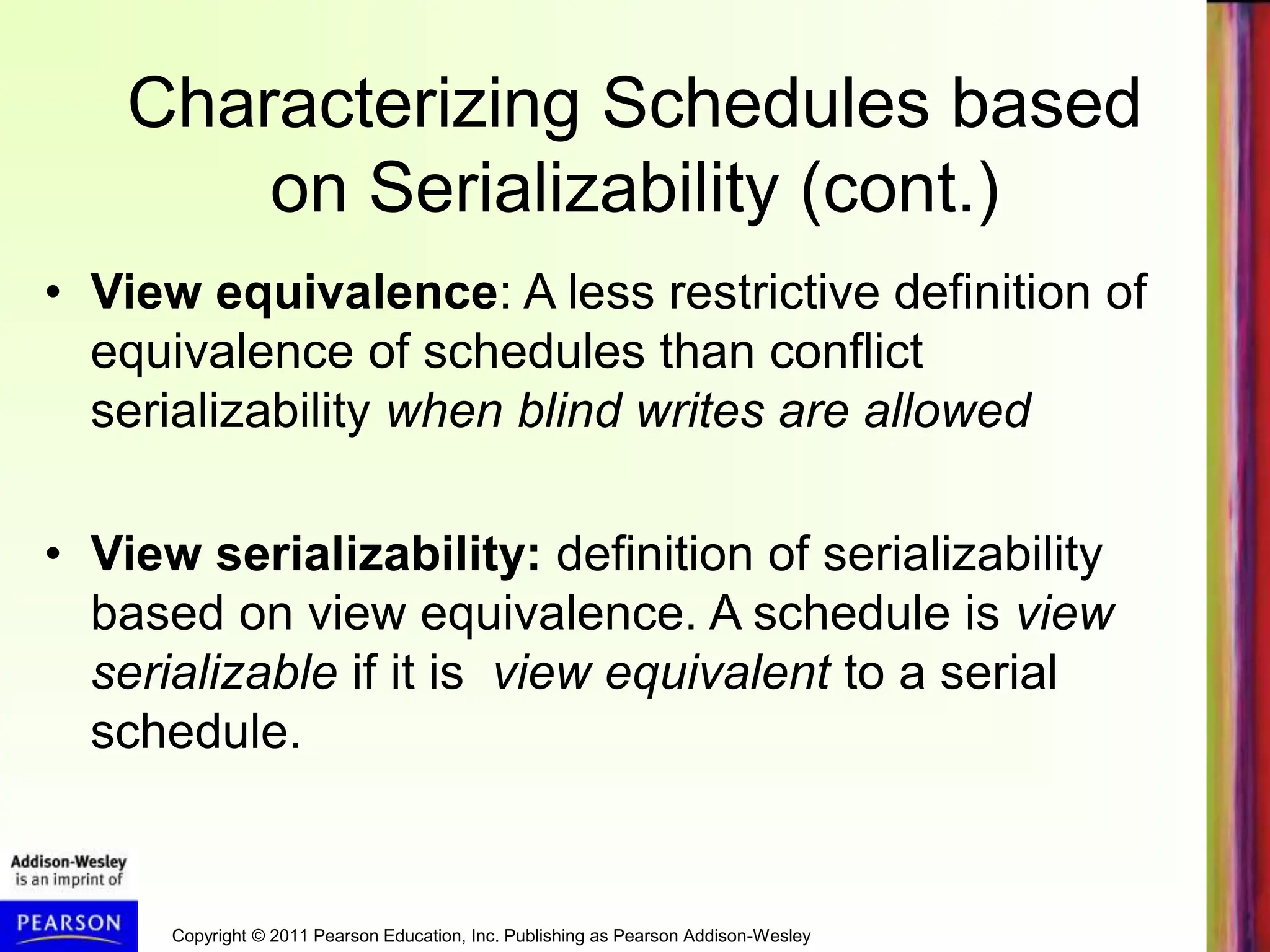 Copyright © 2011 Pearson Education, Inc. Publishing as Pearson Addison-Wesley
Characterizing Schedules based
on Serializability (cont.)
• View equivalence: A less restrictive definition of
equivalence of schedules than conflict
serializability when blind writes are allowed
• View serializability: definition of serializability
based on view equivalence. A schedule is view
serializable if it is view equivalent to a serial
schedule.
 