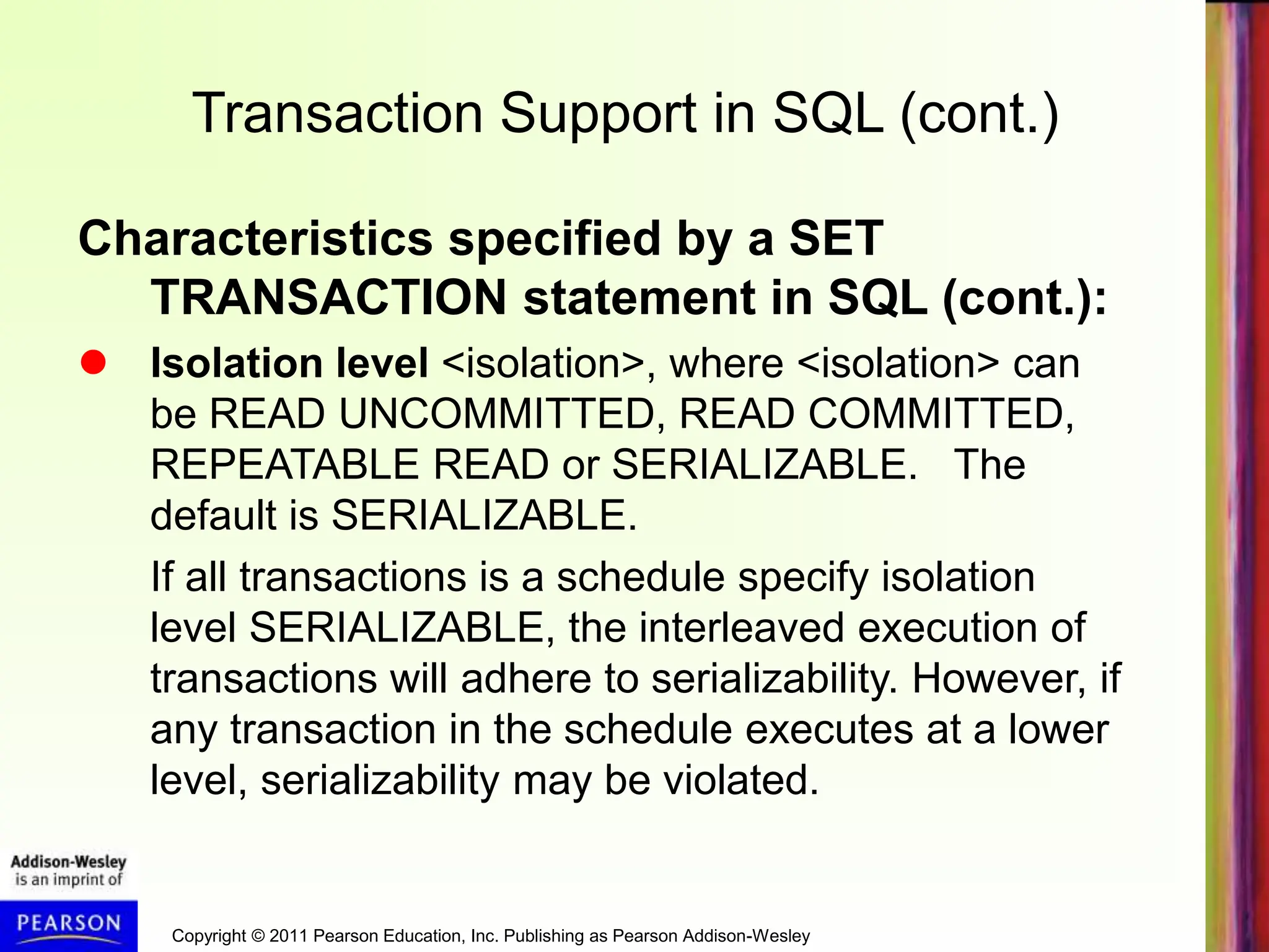 Copyright © 2011 Pearson Education, Inc. Publishing as Pearson Addison-Wesley
Transaction Support in SQL (cont.)
Characteristics specified by a SET
TRANSACTION statement in SQL (cont.):
 Isolation level <isolation>, where <isolation> can
be READ UNCOMMITTED, READ COMMITTED,
REPEATABLE READ or SERIALIZABLE. The
default is SERIALIZABLE.
If all transactions is a schedule specify isolation
level SERIALIZABLE, the interleaved execution of
transactions will adhere to serializability. However, if
any transaction in the schedule executes at a lower
level, serializability may be violated.
 