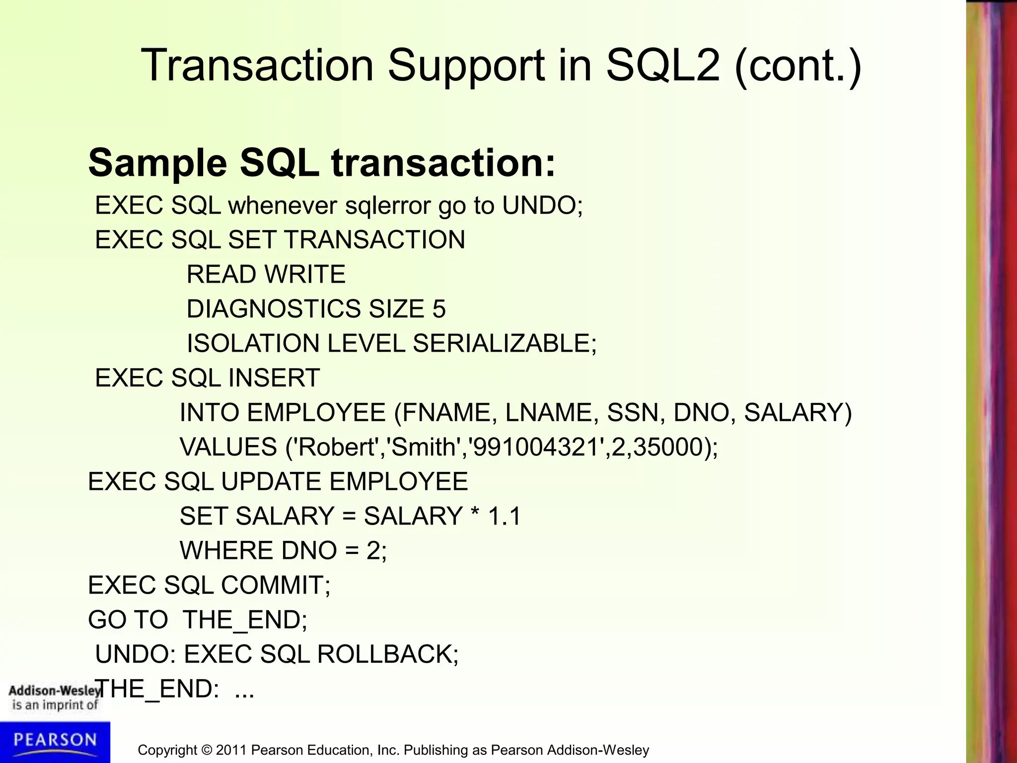 Copyright © 2011 Pearson Education, Inc. Publishing as Pearson Addison-Wesley
Transaction Support in SQL2 (cont.)
Sample SQL transaction:
EXEC SQL whenever sqlerror go to UNDO;
EXEC SQL SET TRANSACTION
READ WRITE
DIAGNOSTICS SIZE 5
ISOLATION LEVEL SERIALIZABLE;
EXEC SQL INSERT
INTO EMPLOYEE (FNAME, LNAME, SSN, DNO, SALARY)
VALUES ('Robert','Smith','991004321',2,35000);
EXEC SQL UPDATE EMPLOYEE
SET SALARY = SALARY * 1.1
WHERE DNO = 2;
EXEC SQL COMMIT;
GO TO THE_END;
UNDO: EXEC SQL ROLLBACK;
THE_END: ...
 