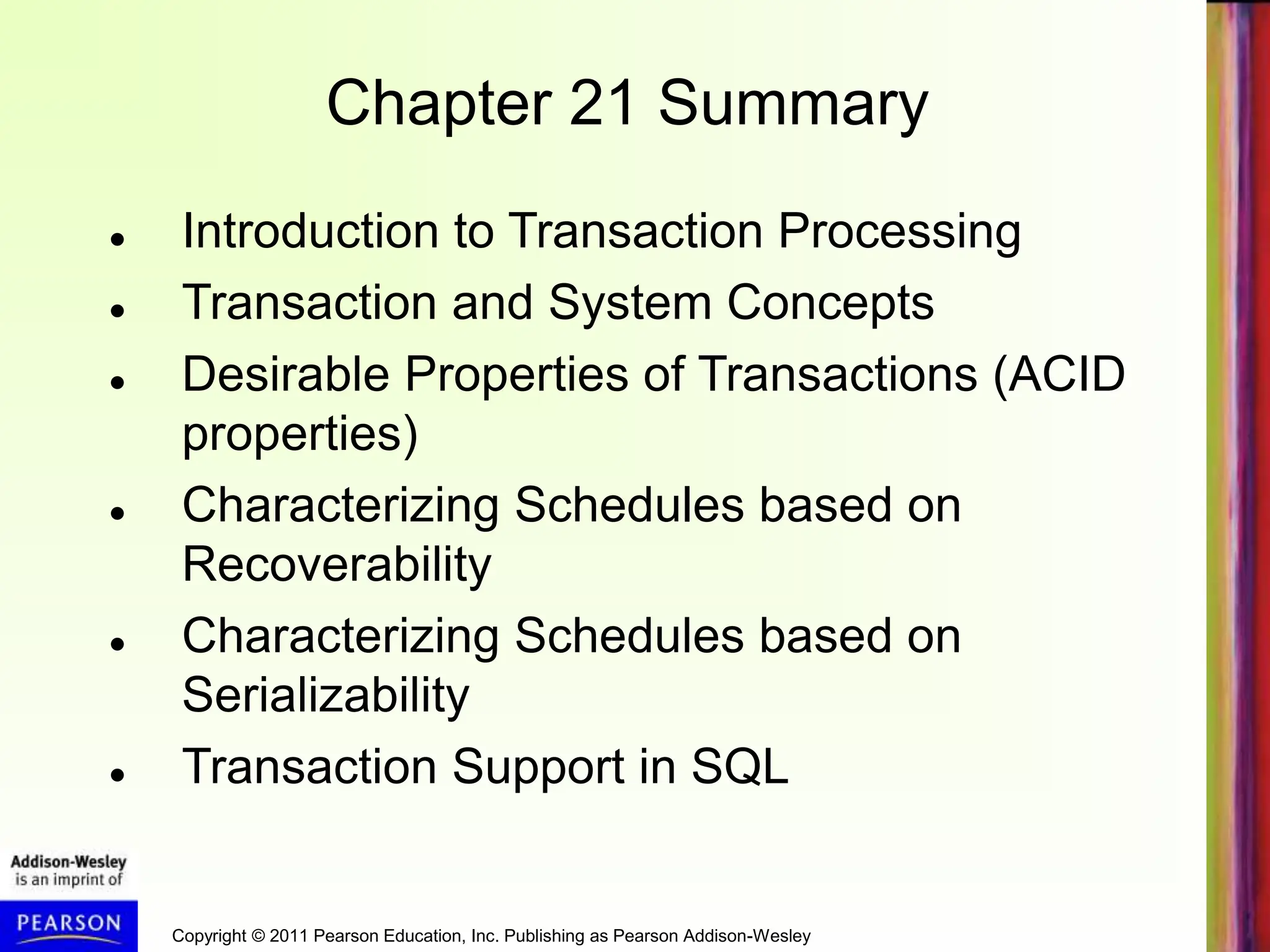 Copyright © 2011 Pearson Education, Inc. Publishing as Pearson Addison-Wesley
Chapter 21 Summary
 Introduction to Transaction Processing
 Transaction and System Concepts
 Desirable Properties of Transactions (ACID
properties)
 Characterizing Schedules based on
Recoverability
 Characterizing Schedules based on
Serializability
 Transaction Support in SQL
 