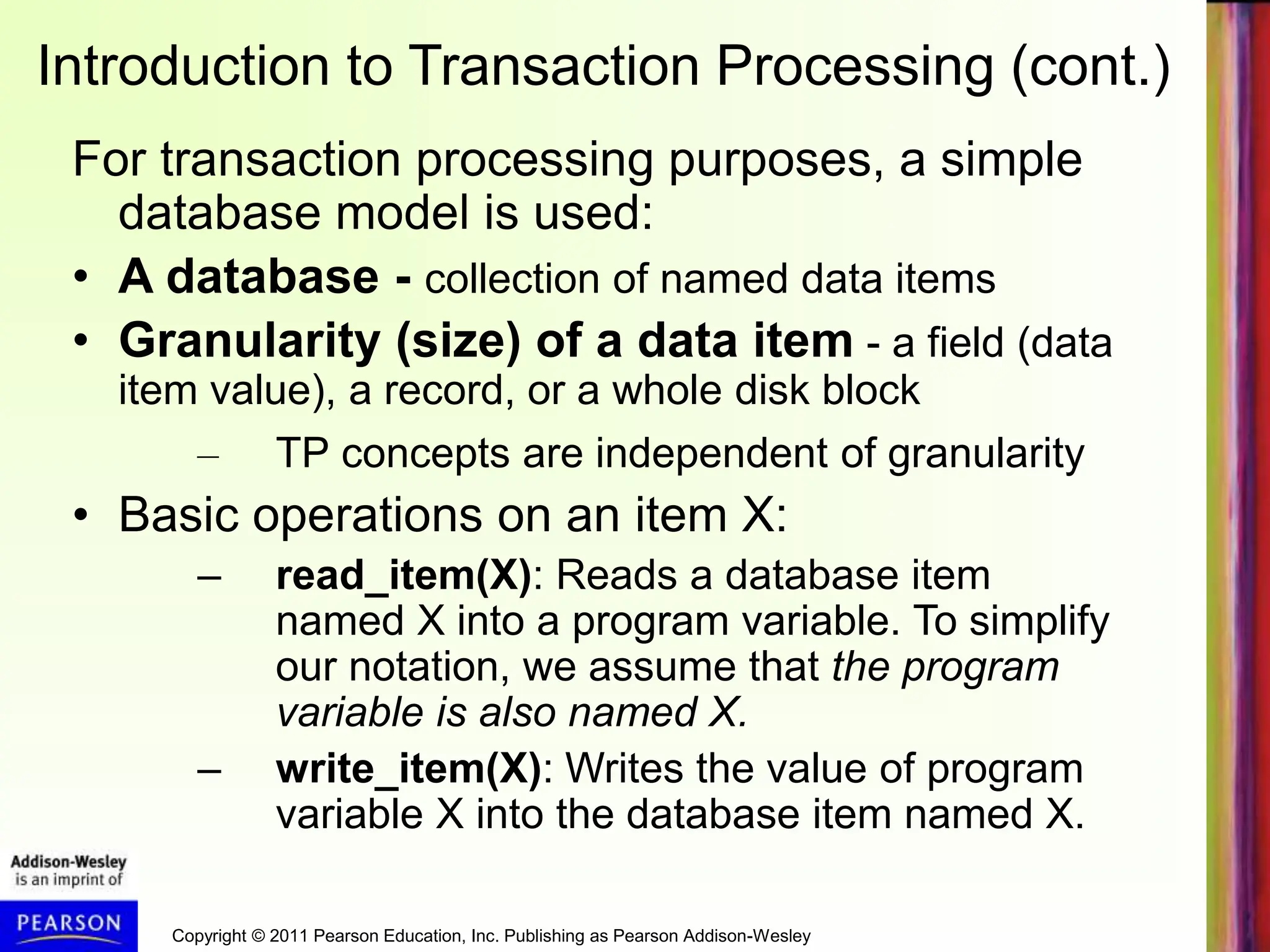 Copyright © 2011 Pearson Education, Inc. Publishing as Pearson Addison-Wesley
Introduction to Transaction Processing (cont.)
For transaction processing purposes, a simple
database model is used:
• A database - collection of named data items
• Granularity (size) of a data item - a field (data
item value), a record, or a whole disk block
– TP concepts are independent of granularity
• Basic operations on an item X:
– read_item(X): Reads a database item
named X into a program variable. To simplify
our notation, we assume that the program
variable is also named X.
– write_item(X): Writes the value of program
variable X into the database item named X.
 