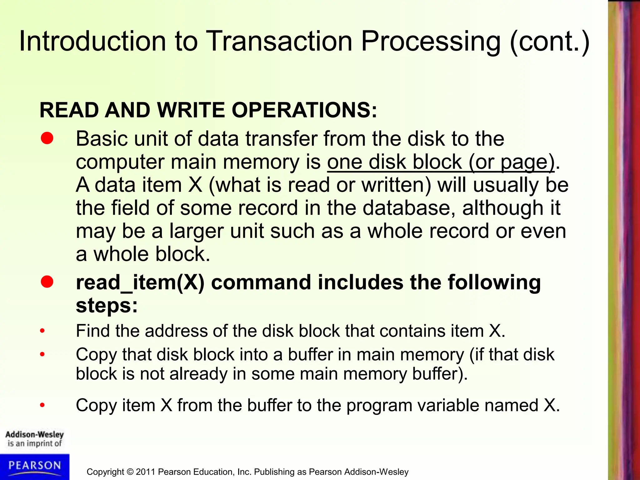 Copyright © 2011 Pearson Education, Inc. Publishing as Pearson Addison-Wesley
Introduction to Transaction Processing (cont.)
READ AND WRITE OPERATIONS:
 Basic unit of data transfer from the disk to the
computer main memory is one disk block (or page).
A data item X (what is read or written) will usually be
the field of some record in the database, although it
may be a larger unit such as a whole record or even
a whole block.
 read_item(X) command includes the following
steps:
• Find the address of the disk block that contains item X.
• Copy that disk block into a buffer in main memory (if that disk
block is not already in some main memory buffer).
• Copy item X from the buffer to the program variable named X.
 