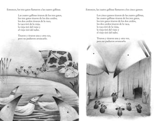 Entonces, los tres gatos llamaron a las cuatro gallinas.    Entonces, las cuatro gallinas llamaron a los cinco gansos.

           Las cuatro gallinas tiraron de los tres gatos,              Los cinco gansos tiraron de las cuatro gallinas,
           los tres gatos tiraron de los dos cerdos,                   las cuatro gallinas tiraron de los tres gatos,
           los dos cerdos tiraron de la vaca,                          los tres gatos tiraron de los dos cerdos,
           la vaca tiró de la vieja,                                   los dos cerdos tiraron de la vaca,
           la vieja tiró del viejo y                                   la vaca tiró de la vieja,
           el viejo tiró del nabo.                                     la vieja tiró del viejo y
                                                                       el viejo tiró del nabo.
           Tiraron y tiraron una y otra vez,
           pero no pudieron arrancarlo.                                Tiraron y tiraron una y otra vez,
                                                                       pero no pudieron arrancarlo.




                                 6                                                          7
 