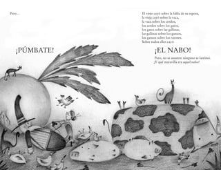 Pero…              El viejo cayó sobre la falda de su esposa,
                   la vieja cayó sobre la vaca,
                   la vaca sobre los cerdos,
                   los cerdos sobre los gatos,
                   los gatos sobre las gallinas,
                   las gallinas sobre los gansos,
                   los gansos sobre los ratones.
                   Sobre todos ellos cayó

  ¡PÚMBATE!                 ¡EL NABO!
                            Pero, no se asusten: ninguno se lastimó.
                           ¡Y qué maravilla era aquel nabo!




              10                   11
 